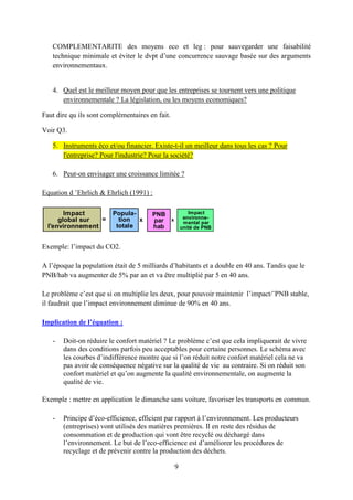 9
COMPLEMENTARITE des moyens eco et leg : pour sauvegarder une faisabilité
technique minimale et éviter le dvpt d’une concurrence sauvage basée sur des arguments
environnementaux.
4. Quel est le meilleur moyen pour que les entreprises se tournent vers une politique
environnementale ? La législation, ou les moyens economiques?
Faut dire qu ils sont complémentaires en fait.
Voir Q3.
5. Instruments éco et/ou financier. Existe-t-il un meilleur dans tous les cas ? Pour
l'entreprise? Pour l'industrie? Pour la société?
6. Peut-on envisager une croissance limitée ?
Equation d ’Ehrlich & Ehrlich (1991) :
Exemple: l’impact du CO2.
A l’époque la population était de 5 milliards d’habitants et a double en 40 ans. Tandis que le
PNB/hab va augmenter de 5% par an et va être multiplié par 5 en 40 ans.
Le problème c’est que si on multiplie les deux, pour pouvoir maintenir l’impact/¨PNB stable,
il faudrait que l’impact environnement diminue de 90% en 40 ans.
Implication de l’équation :
- Doit-on réduire le confort matériel ? Le problème c’est que cela impliquerait de vivre
dans des conditions parfois peu acceptables pour certaine personnes. Le schéma avec
les courbes d’indifférence montre que si l’on réduit notre confort matériel cela ne va
pas avoir de conséquence négative sur la qualité de vie au contraire. Si on réduit son
confort matériel et qu’on augmente la qualité environnementale, on augmente la
qualité de vie.
Exemple : mettre en application le dimanche sans voiture, favoriser les transports en commun.
- Principe d’éco-efficience, efficient par rapport à l’environnement. Les producteurs
(entreprises) vont utilisés des matières premières. Il en reste des résidus de
consommation et de production qui vont être recyclé ou déchargé dans
l’environnement. Le but de l’eco-efficience est d’améliorer les procédures de
recyclage et de prévenir contre la production des déchets.
Impact
global sur
l'environnement
Popula-
tion
totale
=
PNB
par
hab
x
Impact
environne-
mental par
unité de PNB
x
 