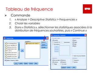  Commande
1. « Analyze > Descriptive Statistics > Frequencies »
2. Choisir les variables
3. Dans « Statistics », sélectionner les statistiques associées à la
distribution de fréquences souhaitées, puis « Continue »
Tableau de fréquence
 