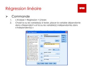 Régression linéaire
 Commande
1. « Analyze > Regression > Linear»
2. Choisir la ou les variable(s) à tester, placer la variable dépendante
dans « Dependent » et la ou les variable(s) indépendantes dans
« Independent(s) »
 