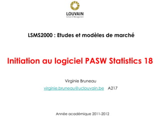 Initiation au logiciel PASW Statistics 18
Année académique 2011-2012
LSMS2000 : Etudes et modèles de marché
Virginie Bruneau
virginie.bruneau@uclouvain.be A217
 