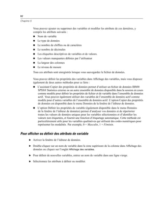 82
Chapitre 5
Vous pouvez ajouter ou supprimer des variables et modiﬁer les attributs de ces dernières, y
compris les attributs suivants :
 Nom de variable
 Le type de données
 Le nombre de chiffres ou de caractères
 Le nombre de décimales
 Les étiquettes descriptives de variables et de valeurs.
 Les valeurs manquantes déﬁnies par l’utilisateur
 La largeur des colonnes
 Le niveau de mesure
Tous ces attributs sont enregistrés lorsque vous sauvegardez le ﬁchier de données.
Vous pouvez déﬁnir les propriétés des variables dans Afﬁchage des variables, mais vous disposez
également de deux autres méthodes pour ce faire :
 L’assistant Copier des propriétés de données permet d’utiliser un ﬁchier de données IBM®
SPSS® Statistics externe ou un autre ensemble de données disponible dans la session en cours
comme modèle pour déﬁnir les propriétés de ﬁchier et de variable dans l’ensemble de données
actif. Vous pouvez également utiliser des variables de l’ensemble de données actif comme
modèle pour d’autres variables de l’ensemble de données actif. L’option Copier des propriétés
de données est disponible dans le menu Données de la fenêtre de l’éditeur de données.
 L’option Déﬁnir les propriétés de variable (également disponible dans le menu Données
de la fenêtre de l’éditeur de données) permet d’analyser vos données et de répertorier
toutes les valeurs de données uniques pour les variables sélectionnées et d’identiﬁer les
valeurs non étiquetées, et fournit une fonction d’étiquetage automatique. Cette méthode est
particulièrement utile pour les variables qualitatives qui utilisent des codes numériques pour
représenter les modalités. Par exemple, 0 = Masculin, 1 = Féminin.
Pour afficher ou définir des attributs de variable
E Activez la fenêtre de l’éditeur de données.
E Double-cliquez sur un nom de variable dans la zone supérieure de la colonne dans Afﬁchage des
données ou cliquez sur l’onglet Affichage des variables.
E Pour déﬁnir de nouvelles variables, entrez un nom de variable dans une ligne vierge.
E Sélectionnez les attributs à déﬁnir ou modiﬁer.
 