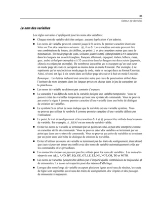 83
Editeur de données
Le nom des variables
Les règles suivantes s’appliquent pour les noms des variables :
 Chaque nom de variable doit être unique ; aucune duplication n’est admise.
 Les noms de variable peuvent contenir jusqu’à 64 octets, le premier caractère étant une
lettre ou l’un des caractères suivants : @, # ou $. Les caractères suivants peuvent être
une combinaison de lettres, de chiffres, un point (.) et des caractères autres que ceux de
ponctuation. En mode page de code, soixante-quatre octets correspondent à 64 caractères
dans les langues sur un octet (anglais, français, allemand, espagnol, italien, hébreu, russe,
grec, arabe et thaï par exemple) et à 32 caractères dans les langues sur deux octets (japonais,
chinois et coréen par exemple). De nombreux caractères qui n’occupent qu’un seul octet
en mode page de code en occupent au moins deux en mode Unicode. Par exemple, é ne
représente qu’un seul octet en mode page de code, mais en occupe deux au format Unicode.
Ainsi, résumé est égal à six octets dans un ﬁchier page de code et à huit en mode Unicode.
Remarque : Les lettres incluent tout caractère autre que ceux de ponctuation utilisé dans
l’écriture de mots courants dans les langues prises en charge dans le jeu de caractères de
la plateforme.
 Les noms de variable ne doivent pas contenir d’espaces.
 Le caractère # au début du nom de la variable désigne une variable temporaire. Vous ne
pouvez créer des variables temporaires qu’avec une syntaxe de commande. Vous ne pouvez
pas entrer le signe # comme premier caractère d’une variable dans une boîte de dialogue
de création de variables.
 Le symbole $ en début de nom indique que la variable est une variable système. Vous
ne pouvez pas utiliser le symbole $ comme premier caractère d’une variable déﬁnie par
l’utilisateur.
 Le point, le trait de soulignement et les caractères $, # et @ peuvent être utilisés dans les noms
de variable. Par exemple, A._$@#1 est un nom de variable valide.
 Evitez les noms de variable se terminant par un point car celui-ci peut être interprété comme
un caractère de ﬁn de commande. Vous ne pouvez créer des variables se terminant par un
point que dans une syntaxe de commande. Vous ne pouvez pas créer de variables se terminant
par un point dans une boîte de dialogue de création de variables.
 Evitez d’utiliser des noms de variable se terminant par des traits de soulignement, étant donné
que ceux-ci peuvent entrer en conﬂit avec des noms de variable automatiquement créés par
les commandes et les procédures.
 Les mots-clés réservés ne peuvent pas être utilisés pour les noms de variables : Les mots-clés
réservés sont ALL, AND, BY, EQ, GE, GT, LE, LT, NE, NOT, OR, TO et WITH.
 Les noms de variables peuvent être déﬁnis par n’importe quelle combinaison de majuscules et
de minuscules. La casse est respectée pour des raisons d’afﬁchage.
 Lorsque des noms longs de variable occupent plusieurs lignes au niveau du résultat, les sauts
de ligne sont segmentés au niveau des traits de soulignement, des virgules et des passages
de minuscule à majuscule.
 