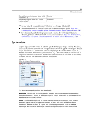 85
Editeur de données
La variable ne contient aucune valeur valide
inférieure à 10
Continu
La variable contient moins de N valeurs
valides uniques*
Nominales
* N est une valeur de césure déﬁnie par l’utilisateur. La valeur par défaut est 24.
 Vous pouvez modiﬁer la valeur de césure dans la boîte de dialogue Options. Pour plus
d’informations, reportez-vous à la section Options de données dans le chapitre 17 sur p. 347.
 La boîte de dialogue Déﬁnir les propriétés de la variable, disponible à partir du menu
Données, peut vous aider à attribuer le niveau de mesure adéquat. Pour plus d’informations,
reportez-vous à la section Affectation du niveau de mesure dans le chapitre 7 sur p. 117.
Type de variable
L’option Type de variable permet de déﬁnir le type de données pour chaque variable. Par défaut,
toute nouvelle variable est numérique. Vous pouvez utiliser l’option Type de variable pour changer
le type des données. Le contenu de la boîte de dialogue Type de variable dépend du type de
données sélectionné. Pour certains types de données, il y a des zones de texte où sont indiqués la
longueur et le nombre de décimales. Pour d’autres types de données, il vous sufﬁt de sélectionner
un format dans une liste déroulante contenant des exemples.
Figure 5-3
Boîte de dialogue Type de variable
Les types de données disponibles sont les suivants :
Numérique. Variable dont les valeurs sont des nombres. Les valeurs sont afﬁchées en format
numérique standard. L’éditeur de données accepte les valeurs numériques au format standard ou
sous forme de notation scientiﬁque.
Virgule. Variable numérique dont les valeurs sont afﬁchées avec des virgules toutes les trois
positions, le point servant de séparateur décimal. L’outil Data Editor accepte les valeurs
numériques pour les variables de virgule avec ou sans virgule ou sous forme de notation
scientiﬁque. Les valeurs ne peuvent pas contenir de virgule à droite de l’indicateur décimal.
 