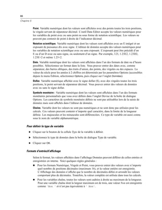 86
Chapitre 5
Point. Variable numérique dont les valeurs sont afﬁchées avec des points toutes les trois positions,
la virgule servant de séparateur décimal. L’outil Data Editor accepte les valeurs numériques pour
les variables de point avec ou sans point ou sous forme de notation scientiﬁque. Les valeurs ne
peuvent pas contenir de point à droite de l’indicateur décimal.
Notation scientifique. Variable numérique dont les valeurs sont afﬁchées avec un E intégré et un
exposant de puissance dix avec signe. L’éditeur de données accepte des valeurs numériques pour
les variables de notation scientiﬁque avec ou sans exposant. L’exposant peut être précédé d’un
E ou d’un D avec ou sans signe, ou seulement d’un signe. Par exemple, 123, 1.23E2, 1.23D2,
1.23E+2 et même 1.23+2.
Date. Variable numérique dont les valeurs sont afﬁchées dans l’un des formats de date ou d’heure
possibles. Sélectionnez un format dans la liste. Vous pouvez entrer des dates avec, comme
séparateur, des barres obliques, des traits d’union, des points, des virgules ou des espaces. La
valeur du siècle pour les années à 2 chiffres est déterminée par les paramètres Options (accessibles
depuis le menu Edition, sélectionnez Options, puis cliquez sur l’onglet Données).
Dollar. Variable numérique afﬁchée avec le signe dollar ($), avec des virgules toutes les trois
positions, le point servant de séparateur décimal. Vous pouvez entrer des valeurs de données
avec ou sans le signe dollar.
Symbole monétaire : Variable numérique dont les valeurs sont afﬁchées dans l’un des formats
monétaires personnalisés que vous avez déﬁnis dans l’onglet Devise de la boîte de dialogue
Options. Les caractères de symbole monétaire déﬁnis ne sont pas utilisables lors de la saisie de
données mais sont afﬁchés dans l’éditeur de données.
Chaîne. Variable dont les valeurs ne sont pas numériques et ne sont donc pas utilisées pour les
calculs. Ces valeurs peuvent contenir n’importe quel caractère, dans la limite de la longueur
déﬁnie. Les majuscules et les minuscules sont différenciées. Ce type de variable est aussi connu
sous le nom de variable alphanumérique.
Pour définir le type de variable
E Cliquez sur le bouton de la cellule Type de la variable à déﬁnir.
E Sélectionnez le type de données dans la boîte de dialogue Type de variable.
E Cliquez sur OK.
Formats d’entrée/d’affichage
Selon le format, les valeurs afﬁchées dans l’afﬁchage Données peuvent différer de celles entrées et
enregistrées en interne. Voici quelques règles générales :
 Pour les formats Numérique, Virgule et Point, vous pouvez entrer des valeurs avec n’importe
quel nombre de positions décimales (maximum 16), et la valeur entière est enregistrée.
L’Afﬁchage des données n’afﬁche que le nombre de décimales déﬁni et arrondit les valeurs
comportant plus de décimales. Toutefois, la valeur complète est utilisée dans tous les calculs.
 Pour les variables chaîne, toutes les valeurs sont cadrées à droite au maximum de la longueur.
Pour une variable chaîne dont la largeur maximum est de trois, une valeur Non est enregistrée
comme 'Non ' et n’est pas équivalente à ' Non'.
 