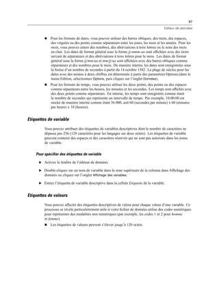 87
Editeur de données
 Pour les formats de dates, vous pouvez utiliser des barres obliques, des tirets, des espaces,
des virgules ou des points comme séparateurs entre les jours, les mois et les années. Pour les
mois, vous pouvez entrer des nombres, des abréviations à trois lettres ou le nom des mois
en clair. Les dates de format général sous la forme jj-mmm-aa sont afﬁchées avec des tirets
servant de séparateurs et des abréviations à trois lettres pour le mois. Les dates de format
général sous la forme jj/mm/aa et mm/jj/aa sont afﬁchées avec des barres obliques comme
séparateurs et des nombres pour le mois. De manière interne, les dates sont enregistrées sous
la forme d’un nombre de secondes à partir du 14 octobre 1582. La plage de siècles pour les
dates avec des années à deux chiffres est déterminée à partir des paramètres Options (dans le
menu Edition, sélectionnez Options, puis cliquez sur l’onglet Données).
 Pour les formats de temps, vous pouvez utiliser les deux points, des points ou des espaces
comme séparateurs entre les heures, les minutes et les secondes. Les temps sont afﬁchés avec
des deux points comme séparateurs. En interne, les temps sont enregistrés comme étant
le nombre de secondes qui représente un intervalle de temps. Par exemple, 10:00:00 est
stocké de manière interne comme étant 36 000, soit 60 (secondes par minute) x 60 (minutes
par heure) x 10 (heures).
Etiquettes de variable
Vous pouvez attribuer des étiquettes de variables descriptives dont le nombre de caractères ne
dépasse pas 256 (128 caractères pour les langages sur deux octets). Les étiquettes de variable
peuvent contenir des espaces et des caractères réservés qui ne sont pas autorisés dans les noms
de variable.
Pour spécifier des étiquettes de variable
E Activez la fenêtre de l’éditeur de données.
E Double-cliquez sur un nom de variable dans la zone supérieure de la colonne dans Afﬁchage des
données ou cliquez sur l’onglet Affichage des variables.
E Entrez l’étiquette de variable descriptive dans la cellule Etiquette de la variable.
Etiquettes de valeurs
Vous pouvez affecter des étiquettes descriptives de valeur pour chaque valeur d’une variable. Ce
processus se révèle particulièrement utile si votre ﬁchier de données utilise des codes numériques
pour représenter des modalités non numériques (par exemple, les codes 1 et 2 pour homme
et femme).
 Les étiquettes de valeurs peuvent s’élever jusqu’à 120 octets.
 
