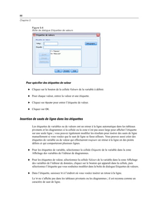 88
Chapitre 5
Figure 5-4
Boîte de dialogue Etiquettes de valeurs
Pour spécifier des étiquettes de valeur
E Cliquez sur le bouton de la cellule Valeurs de la variable à déﬁnir.
E Pour chaque valeur, entrez la valeur et une étiquette.
E Cliquez sur Ajouter pour entrer l’étiquette de valeur.
E Cliquez sur OK.
Insertion de sauts de ligne dans les étiquettes
Les étiquettes de variables ou de valeurs ont un retour à la ligne automatique dans les tableaux
pivotants et les diagrammes si la cellule ou la zone n’est pas assez large pour afﬁcher l’étiquette
sur une seule ligne ; vous pouvez également modiﬁer les résultats pour insérer des sauts de ligne
manuellement si vous voulez que le saut de ligne se fasse ailleurs. Vous pouvez aussi créer des
étiquettes de variable ou de valeur qui effectueront toujours un retour à la ligne en des points
déﬁnis et qui comporteront plusieurs lignes.
E Pour les étiquettes de variable, sélectionnez la cellule Etiquette de la variable dans la zone
Afﬁchage des variables de l’éditeur de diagrammes.
E Pour les étiquettes de valeur, sélectionnez la cellule Valeurs de la variable dans la zone Afﬁchage
des variables de l’éditeur de données, cliquez sur le bouton qui apparaît dans la cellule, puis
sélectionnez l’étiquette que vous souhaitez modiﬁer dans la boîte de dialogue Etiquettes de valeurs.
E Dans l’étiquette, saisissez n à l’endroit où vous voulez insérer un retour à la ligne.
Le n ne s’afﬁche pas dans les tableaux pivotants ou les diagrammes ; il est reconnu comme un
caractère de saut de ligne.
 