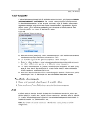 89
Editeur de données
Valeurs manquantes
L’option Valeurs manquantes permet de déﬁnir les valeurs de données spéciﬁées comme valeurs
manquantes spéciﬁées par l’utilisateur. Par exemple, vous pouvez faire la distinction entre
les données manquantes parce qu’une personne interrogée a refusé de répondre et les données
manquantes parce que la question ne s’appliquait pas au répondant. Les valeurs des données
déﬁnies comme valeurs utilisateur manquantes sont repérées par un indicateur en vue d’un
traitement spécial et sont exclues de la plupart des calculs.
Figure 5-5
Boîte de dialogue Valeurs manquantes
 Vous pouvez entrer jusqu’à trois valeurs manquantes de votre choix, un intervalle de valeurs
manquantes ou un intervalle plus une valeur de votre choix.
 Les intervalles ne peuvent être spéciﬁés que pour des valeurs numériques.
 Toutes les valeurs de chaîne, y compris les valeurs nulles ou vides, sont considérées comme
des valeurs valides à moins que vous ne les déﬁnissiez comme manquantes.
 Les valeurs manquantes pour les variables chaîne ne peuvent pas dépasser huit octets. (Il n’y
a pas de limite pour la largeur déﬁnie de la variable chaîne, mais les valeurs manquantes
déﬁnies ne peuvent pas dépasser huit octets)
 Pour déﬁnir des valeurs nulles ou vides comme manquantes pour une variable chaîne, entrez
un seul espace dans l’un des champs sous la sélection Valeurs manquantes discrètes.
Pour définir les valeurs manquantes
E Cliquez sur le bouton de la cellule Manquante de la variable à déﬁnir.
E Entrez les valeurs ou l’intervalle de valeurs représentant les valeurs manquantes.
Rôles
Certaines boîtes de dialogue prennent en charge des rôles prédéﬁnis pouvant être utilisés pour
présélectionner les variables pour l’analyse. Lorsque vous ouvrez l’une de ces boîtes de dialogue,
les variables qui correspondent aux critères des rôles seront automatiquement afﬁchées dans les
listes de destination. Les rôles disponibles sont :
Entrée. La variable sera utilisée comme une valeur d’entrée (valeur prédite ou variable
indépendante).
 