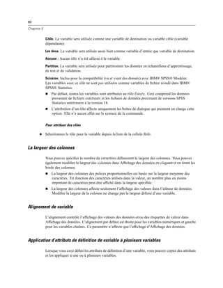 90
Chapitre 5
Cible. La variable sera utilisée comme une variable de destination ou variable cible (variable
dépendante).
Les deux. La variable sera utilisée aussi bien comme variable d’entrée que variable de destination.
Aucune : Aucun rôle n’a été affecté à la variable.
Partition. La variable sera utilisée pour partitionner les données en échantillons d’apprentissage,
de test et de validation.
Scission. Inclus pour la compatibilité (va et vient des donnés) avec IBM® SPSS® Modeler.
Les variables avec ce rôle ne sont pas utilisées comme variables de ﬁchier scindé dans IBM®
SPSS® Statistics.
 Par défaut, toutes les variables sont attribuées au rôle Entrée. Ceci comprend les données
provenant de ﬁchiers extérieurs et les ﬁchiers de données provenant de versions SPSS
Statistics antérieures à la version 18.
 L’attribution d’un rôle affecte uniquement les boîtes de dialogue qui prennent en charge cette
option. Elle n’a aucun effet sur la syntaxe de la commande.
Pour attribuer des rôles
E Sélectionnez le rôle pour la variable depuis la liste de la cellule Rôle.
La largeur des colonnes
Vous pouvez spéciﬁer le nombre de caractères déﬁnissant la largeur des colonnes. Vous pouvez
également modiﬁer la largeur des colonnes dans Afﬁchage des données en cliquant et en tirant les
bords des colonnes.
 La largeur des colonnes des polices proportionnelles est basée sur la largeur moyenne des
caractères. En fonction des caractères utilisés dans la valeur, un nombre plus ou moins
important de caractères peut être afﬁché dans la largeur spéciﬁée.
 La largeur des colonnes affecte seulement l’afﬁchage des valeurs dans l’éditeur de données.
Modiﬁer la largeur de la colonne ne change pas la largeur déﬁnie d’une variable.
Alignement de variable
L’alignement contrôle l’afﬁchage des valeurs des données et/ou des étiquettes de valeur dans
Afﬁchage des données. L’alignement par défaut est droite pour les variables numériques et gauche
pour les variables chaînes. Ce paramètre n’affecte que l’afﬁchage d’Afﬁchage des données.
Application d’attributs de définition de variable à plusieurs variables
Lorsque vous avez déﬁni les attributs de déﬁnition d’une variable, vous pouvez copier des attributs
et les appliquer à une ou à plusieurs variables.
 