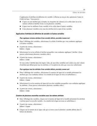 91
Editeur de données
L’application d’attributs de déﬁnition de variable s’effectue au moyen des opérations Copier et
Coller de base. Vous pouvez :
 Copier un seul attribut (par exemple, les étiquettes de valeurs) et le coller dans la ou les
mêmes cellules d’attribut d’une ou de plusieurs variables.
 Copier tous les attributs d’une variable et les coller dans d’autres variables.
 Créer plusieurs variables avec tous les attributs de la copie d’une variable.
Application d’attributs de définition de variable à d’autres variables
Pour appliquer certains attributs d’une variable définie, procédez comme suit :
E Dans l’afﬁchage des variables, sélectionnez la cellule d’attribut que vous souhaitez appliquer
à d’autres variables.
E A partir des menus, sélectionnez :
Edition > Copier
E Sélectionnez la ou les cellules d’attribut auxquelles vous souhaitez appliquer l’attribut. (Vous
pouvez sélectionner plusieurs variables cible.)
E A partir des menus, sélectionnez :
Edition > Coller
Si vous collez l’attribut dans des lignes vides, de nouvelles variables sont créées avec des valeurs
d’attributs par défaut pour tous les attributs, à l’exception de celui que vous avez sélectionné.
Pour appliquer tous les attributs d’une variable définie, procédez comme suit
E Dans l’afﬁchage des variables, sélectionnez le numéro de ligne de la variable présentant les
attributs que vous souhaitez utiliser. (La totalité de la ligne est mise en surbrillance.)
E A partir des menus, sélectionnez :
Edition > Copier
E Sélectionnez le ou les numéros de ligne de la ou des variables auxquelles vous souhaitez appliquer
les attributs. (Vous pouvez sélectionner plusieurs variables cible.)
E A partir des menus, sélectionnez :
Edition > Coller
Création de plusieurs nouvelles variables avec les mêmes attributs
E Dans Afﬁchage des variables, cliquez sur le numéro de ligne de la variable présentant les attributs
à utiliser pour la nouvelle variable. (La totalité de la ligne est mise en surbrillance.)
E A partir des menus, sélectionnez :
Edition > Copier
E Cliquez sur le numéro de la ligne vide qui se trouve sous la dernière variable déﬁnie dans le
ﬁchier de données.
 