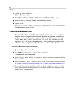 92
Chapitre 5
E A partir des menus, sélectionnez :
Edition > Coller les variables...
E Dans la boîte de dialogue Coller les variables, entrez le nombre de variables à créer.
E Entrez un préﬁxe et un numéro de départ pour les nouvelles variables.
E Cliquez sur OK.
Les noms des nouvelles variables seront composés du préﬁxe spéciﬁé et d’un numéro séquentiel
commençant par le numéro spéciﬁé.
Attributs de variable personnalisés
Outre les attributs de variable standard (par exemple, étiquettes de valeur, valeurs manquantes,
niveau de mesure), vous pouvez créer des attributs de variable personnalisés. Tout comme les
attributs de variable standard, ces attributs personnalisés sont enregistrés avec les ﬁchiers de
données IBM® SPSS® Statistics. Par conséquent, vous pouvez créer un attribut de variable
qui identiﬁe le type de réponse pour les questions de l’enquête (par exemple, sélection simple,
sélection multiple, à compléter) ou les formules utilisées pour les variables calculées.
Création d’attributs de variable personnalisés
Pour créer des attributs personnalisés :
E Dans l’Afﬁchage des variables, à partir des menus, sélectionnez :
Données > Nouvel attribut personnalisé
E Faites glisser vers la liste Variables sélectionnées les variables auxquelles vous souhaitez affecter
le nouvel attribut.
E Entrez un nom pour l’attribut. Les noms d’attribut doivent suivre les mêmes règles que les noms
de variable. Pour plus d’informations, reportez-vous à la section Le nom des variables sur p. 83.
E Entrez une valeur facultative pour l’attribut. Si vous sélectionnez plusieurs variables, la même
valeur leur est attribuée. Vous pouvez laisser ce champ vide et entrer des valeurs pour chaque
variable dans la vue des variables.
 