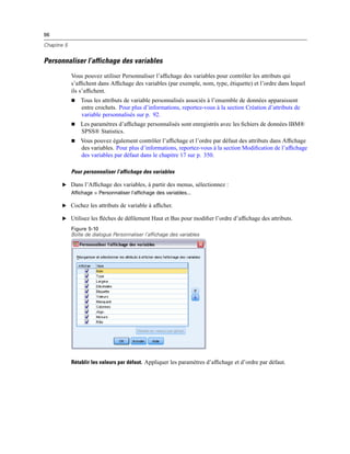 96
Chapitre 5
Personnaliser l’affichage des variables
Vous pouvez utiliser Personnaliser l’afﬁchage des variables pour contrôler les attributs qui
s’afﬁchent dans Afﬁchage des variables (par exemple, nom, type, étiquette) et l’ordre dans lequel
ils s’afﬁchent.
 Tous les attributs de variable personnalisés associés à l’ensemble de données apparaissent
entre crochets. Pour plus d’informations, reportez-vous à la section Création d’attributs de
variable personnalisés sur p. 92.
 Les paramètres d’afﬁchage personnalisés sont enregistrés avec les ﬁchiers de données IBM®
SPSS® Statistics.
 Vous pouvez également contrôler l’afﬁchage et l’ordre par défaut des attributs dans Afﬁchage
des variables. Pour plus d’informations, reportez-vous à la section Modiﬁcation de l’afﬁchage
des variables par défaut dans le chapitre 17 sur p. 350.
Pour personnaliser l’affichage des variables
E Dans l’Afﬁchage des variables, à partir des menus, sélectionnez :
Affichage > Personnaliser l’affichage des variables...
E Cochez les attributs de variable à afﬁcher.
E Utilisez les ﬂèches de déﬁlement Haut et Bas pour modiﬁer l’ordre d’afﬁchage des attributs.
Figure 5-10
Boîte de dialogue Personnaliser l’affichage des variables
Rétablir les valeurs par défaut. Appliquer les paramètres d’afﬁchage et d’ordre par défaut.
 
