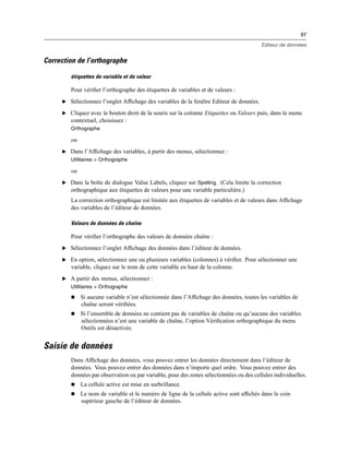 97
Editeur de données
Correction de l’orthographe
étiquettes de variable et de valeur
Pour vériﬁer l’orthographe des étiquettes de variables et de valeurs :
E Sélectionnez l’onglet Afﬁchage des variables de la fenêtre Editeur de données.
E Cliquez avec le bouton droit de la souris sur la colonne Etiquettes ou Valeurs puis, dans le menu
contextuel, choisissez :
Orthographe
ou
E Dans l’Afﬁchage des variables, à partir des menus, sélectionnez :
Utilitaires > Orthographe
ou
E Dans la boîte de dialogue Value Labels, cliquez sur Spelling. (Cela limite la correction
orthographique aux étiquettes de valeurs pour une variable particulière.)
La correction orthographique est limitée aux étiquettes de variables et de valeurs dans Afﬁchage
des variables de l’éditeur de données.
Valeurs de données de chaîne
Pour vériﬁer l’orthographe des valeurs de données chaîne :
E Sélectionnez l’onglet Afﬁchage des données dans l’éditeur de données.
E En option, sélectionnez une ou plusieurs variables (colonnes) à vériﬁer. Pour sélectionner une
variable, cliquez sur le nom de cette variable en haut de la colonne.
E A partir des menus, sélectionnez :
Utilitaires > Orthographe
 Si aucune variable n’est sélectionnée dans l’Afﬁchage des données, toutes les variables de
chaîne seront vériﬁées.
 Si l’ensemble de données ne contient pas de variables de chaîne ou qu’aucune des variables
sélectionnées n’est une variable de chaîne, l’option Vériﬁcation orthographique du menu
Outils est désactivée.
Saisie de données
Dans Afﬁchage des données, vous pouvez entrer les données directement dans l’éditeur de
données. Vous pouvez entrer des données dans n’importe quel ordre. Vous pouvez entrer des
données par observation ou par variable, pour des zones sélectionnées ou des cellules individuelles.
 La cellule active est mise en surbrillance.
 Le nom de variable et le numéro de ligne de la cellule active sont afﬁchés dans le coin
supérieur gauche de l’éditeur de données.
 