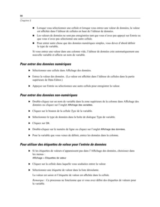 98
Chapitre 5
 Lorsque vous sélectionnez une cellule et lorsque vous entrez une valeur de données, la valeur
est afﬁchée dans l’éditeur de cellules en haut de l’éditeur de données.
 Les valeurs de données ne sont pas enregistrées tant que vous n’avez pas appuyé sur Entrée ou
que vous n’avez pas sélectionné une autre cellule.
 Pour entrer autre chose que des données numériques simples, vous devez d’abord déﬁnir
le type de variable.
Si vous entrez une valeur dans une colonne vide, l’éditeur de données crée automatiquement une
nouvelle variable et affecte un nom de variable.
Pour entrer des données numériques
E Sélectionnez une cellule dans Afﬁchage des données.
E Entrez la valeur des données. (La valeur est afﬁchée dans l’éditeur de cellules dans la partie
supérieure de Data Editor.)
E Appuyez sur Entrée ou sélectionnez une autre cellule pour enregistrer la valeur.
Pour entrer des données non-numériques
E Double-cliquez sur un nom de variable dans la zone supérieure de la colonne dans Afﬁchage des
données ou cliquez sur l’onglet Affichage des variables.
E Cliquez sur le bouton de la cellule Type de la variable.
E Sélectionnez le type de données dans la boîte de dialogue Type de variable.
E Cliquez sur OK.
E Double-cliquez sur le numéro de ligne ou cliquez sur l’onglet Affichage des données.
E Pour la variable que vous venez de déﬁnir, entrez les données dans la colonne.
Pour utiliser des étiquettes de valeur pour l’entrée de données
E Si les étiquettes de valeurs n’apparaissent pas dans l’Afﬁchage des données, choisissez dans
les menus :
Affichage > Etiquettes de valeur
E Cliquez sur la cellule dans laquelle vous souhaitez entrer la valeur.
E Sélectionnez une étiquette de valeur dans la liste déroulante.
La valeur est saisie et l’étiquette de valeur est afﬁchée dans la cellule.
Remarque : Ce processus ne fonctionne que si vous avez déﬁni des étiquettes de valeurs pour
la variable.
 