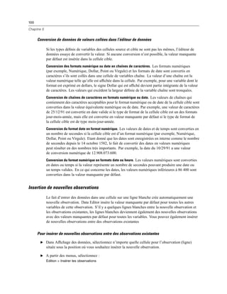 100
Chapitre 5
Conversion de données de valeurs collées dans l’éditeur de données
Si les types déﬁnis de variables des cellules source et cible ne sont pas les mêmes, l’éditeur de
données essaye de convertir la valeur. Si aucune conversion n’est possible, la valeur manquante
par défaut est insérée dans la cellule cible.
Conversion des formats numérique ou date en chaînes de caractères. Les formats numériques
(par exemple, Numérique, Dollar, Point ou Virgule) et les formats de date sont convertis en
caractères s’ils sont collés dans une cellule de variables chaîne. La valeur d’une chaîne est la
valeur numérique telle qu’elle est afﬁchée dans la cellule. Par exemple, pour une variable dont le
format est exprimé en dollars, le signe Dollar qui est afﬁché devient partie intégrante de la valeur
de caractères. Les valeurs qui excèdent la largeur déﬁnie de la variable chaîne sont tronquées.
Conversion de chaînes de caractères en formats numérique ou date. Les valeurs de chaînes qui
contiennent des caractères acceptables pour le format numérique ou de date de la cellule cible sont
converties dans la valeur équivalente numérique ou de date. Par exemple, une valeur de caractères
de 25/12/91 est convertie en date valide si le type de format de la cellule cible est un des formats
jour-mois-année, mais elle est convertie en valeur manquante par défaut si le type de format de
la cellule cible est de type mois-jour-année.
Conversion du format date en format numérique. Les valeurs de dates et de temps sont converties en
un nombre de secondes si la cellule cible est d’un format numérique (par exemple, Numérique,
Dollar, Point ou Virgule). Etant donné que les dates sont enregistrées en interne comme le nombre
de secondes depuis le 14 octobre 1582, le fait de convertir des dates en valeurs numériques
peut résulter en des nombres très importants. Par exemple, la date du 10/29/91 a une valeur
de conversion numérique de 12.908.073.600.
Conversion du format numérique en formats date ou heure. Les valeurs numériques sont converties
en dates ou temps si la valeur représente un nombre de secondes pouvant produire une date ou
un temps valides. En ce qui concerne les dates, les valeurs numériques inférieures à 86 400 sont
converties dans la valeur manquante par défaut.
Insertion de nouvelles observations
Le fait d’entrer des données dans une cellule sur une ligne blanche crée automatiquement une
nouvelle observation. Data Editor insère la valeur manquante par défaut pour toutes les autres
variables de cette observation. S’il y a quelques lignes blanches entre la nouvelle observation et
les observations existantes, les lignes blanches deviennent également des nouvelles observations
avec des valeurs manquantes par défaut pour toutes les variables. Vous pouvez également insérer
de nouvelles observations entre des observations existantes
Pour insérer de nouvelles observations entre des observations existantes
E Dans Afﬁchage des données, sélectionnez n’importe quelle cellule pour l’observation (ligne)
située sous la position où vous souhaitez insérer la nouvelle observation.
E A partir des menus, sélectionnez :
Edition > Insérer les observations
 