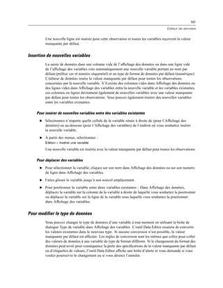 101
Editeur de données
Une nouvelle ligne est insérée pour cette observation et toutes les variables reçoivent la valeur
manquante par défaut.
Insertion de nouvelles variables
La saisie de données dans une colonne vide de l’afﬁchage des données ou dans une ligne vide
de l’afﬁchage des variables crée automatiquement une nouvelle variable portant un nom par
défaut (préﬁxe var et numéro séquentiel) et un type de format de données par défaut (numérique).
L’éditeur de données insère la valeur manquante par défaut pour toutes les observations
concernées par la nouvelle variable. S’il existe des colonnes vides dans Afﬁchage des données ou
des lignes vides dans Afﬁchage des variables entre la nouvelle variable et les variables existantes,
ces colonnes ou lignes deviennent également de nouvelles variables avec une valeur manquante
par défaut pour toutes les observations. Vous pouvez également insérer des nouvelles variables
entre les variables existantes.
Pour insérer de nouvelles variables entre des variables existantes
E Sélectionnez n’importe quelle cellule de la variable située à droite de (pour l’Afﬁchage des
données) ou au-dessous (pour l’Afﬁchage des variables) de l’endroit où vous souhaitez insérer
la nouvelle variable.
E A partir des menus, sélectionnez :
Edition > Insérer une variable
Une nouvelle variable est insérée avec la valeur manquante par défaut pour toutes les observations.
Pour déplacer des variables
E Pour sélectionner la variable, cliquez sur son nom dans Afﬁchage des données ou sur son numéro
de ligne dans Afﬁchage des variables.
E Faites glisser la variable jusqu’à son nouvel emplacement.
E Pour positionner la variable entre deux variables existantes : Dans Afﬁchage des données,
déplacez la variable sur la colonne de la variable à droite de laquelle vous souhaitez la positionner
ou déplacez la variable sur la ligne de la variable sous laquelle vous souhaitez la positionner
dans Afﬁchage des variables.
Pour modifier le type de données
Vous pouvez changer le type de données d’une variable à tout moment en utilisant la boîte de
dialogue Type de variable dans Afﬁchage des variables. L’outil Data Editor essaiera de convertir
les valeurs existantes dans le nouveau type. Si aucune conversion n’est possible, la valeur
manquante par défaut est affectée. Les règles de conversion sont les mêmes que celles pour coller
des valeurs de données à une variable de type de format différent. Si le changement du format des
données peut avoir pour conséquence la perte des spéciﬁcations de la valeur manquante par défaut
ou d’étiquettes de valeurs, l’outil Data Editor afﬁche une boîte d’alerte et vous demande si vous
voulez poursuivre le changement ou si vous désirez l’annuler.
 