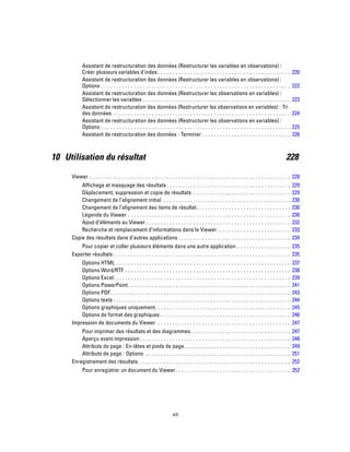 Assistant de restructuration des données (Restructurer les variables en observations) :
Créer plusieurs variables d’index. . . . . . . . . . . . . . . . . . . . . . . . . . . . . . . . . . . . . . . . . . . . . 220
Assistant de restructuration des données (Restructurer les variables en observations) :
Options . . . . . . . . . . . . . . . . . . . . . . . . . . . . . . . . . . . . . . . . . . . . . . . . . . . . . . . . . . . . . . . . 222
Assistant de restructuration des données (Restructurer les observations en variables) :
Sélectionner les variables . . . . . . . . . . . . . . . . . . . . . . . . . . . . . . . . . . . . . . . . . . . . . . . . . . 223
Assistant de restructuration des données (Restructurer les observations en variables) : Tri
des données . . . . . . . . . . . . . . . . . . . . . . . . . . . . . . . . . . . . . . . . . . . . . . . . . . . . . . . . . . . . 224
Assistant de restructuration des données (Restructurer les observations en variables) :
Options . . . . . . . . . . . . . . . . . . . . . . . . . . . . . . . . . . . . . . . . . . . . . . . . . . . . . . . . . . . . . . . . 225
Assistant de restructuration des données : Terminer . . . . . . . . . . . . . . . . . . . . . . . . . . . . . . 226
10 Utilisation du résultat 228
Viewer . . . . . . . . . . . . . . . . . . . . . . . . . . . . . . . . . . . . . . . . . . . . . . . . . . . . . . . . . . . . . . . . . . . . 228
Affichage et masquage des résultats. . . . . . . . . . . . . . . . . . . . . . . . . . . . . . . . . . . . . . . . . . 229
Déplacement, suppression et copie de résultats . . . . . . . . . . . . . . . . . . . . . . . . . . . . . . . . . 229
Changement de l’alignement initial . . . . . . . . . . . . . . . . . . . . . . . . . . . . . . . . . . . . . . . . . . . 230
Changement de l’alignement des items de résultat. . . . . . . . . . . . . . . . . . . . . . . . . . . . . . . . 230
Légende du Viewer . . . . . . . . . . . . . . . . . . . . . . . . . . . . . . . . . . . . . . . . . . . . . . . . . . . . . . . 230
Ajout d’éléments au Viewer . . . . . . . . . . . . . . . . . . . . . . . . . . . . . . . . . . . . . . . . . . . . . . . . . 232
Recherche et remplacement d’informations dans le Viewer. . . . . . . . . . . . . . . . . . . . . . . . . 233
Copie des résultats dans d’autres applications . . . . . . . . . . . . . . . . . . . . . . . . . . . . . . . . . . . . . . 234
Pour copier et coller plusieurs éléments dans une autre application . . . . . . . . . . . . . . . . . . 235
Exporter résultats . . . . . . . . . . . . . . . . . . . . . . . . . . . . . . . . . . . . . . . . . . . . . . . . . . . . . . . . . . . . 235
Options HTML . . . . . . . . . . . . . . . . . . . . . . . . . . . . . . . . . . . . . . . . . . . . . . . . . . . . . . . . . . . 237
Options Word/RTF . . . . . . . . . . . . . . . . . . . . . . . . . . . . . . . . . . . . . . . . . . . . . . . . . . . . . . . . 238
Options Excel. . . . . . . . . . . . . . . . . . . . . . . . . . . . . . . . . . . . . . . . . . . . . . . . . . . . . . . . . . . . 239
Options PowerPoint. . . . . . . . . . . . . . . . . . . . . . . . . . . . . . . . . . . . . . . . . . . . . . . . . . . . . . . 241
Options PDF. . . . . . . . . . . . . . . . . . . . . . . . . . . . . . . . . . . . . . . . . . . . . . . . . . . . . . . . . . . . . 243
Options texte . . . . . . . . . . . . . . . . . . . . . . . . . . . . . . . . . . . . . . . . . . . . . . . . . . . . . . . . . . . . 244
Options graphiques uniquement. . . . . . . . . . . . . . . . . . . . . . . . . . . . . . . . . . . . . . . . . . . . . . 245
Options de format des graphiques . . . . . . . . . . . . . . . . . . . . . . . . . . . . . . . . . . . . . . . . . . . . 246
Impression de documents du Viewer . . . . . . . . . . . . . . . . . . . . . . . . . . . . . . . . . . . . . . . . . . . . . 247
Pour imprimer des résultats et des diagrammes. . . . . . . . . . . . . . . . . . . . . . . . . . . . . . . . . . 247
Aperçu avant impression. . . . . . . . . . . . . . . . . . . . . . . . . . . . . . . . . . . . . . . . . . . . . . . . . . . 248
Attributs de page : En-têtes et pieds de page. . . . . . . . . . . . . . . . . . . . . . . . . . . . . . . . . . . . 249
Attributs de page : Options . . . . . . . . . . . . . . . . . . . . . . . . . . . . . . . . . . . . . . . . . . . . . . . . . 251
Enregistrement des résultats . . . . . . . . . . . . . . . . . . . . . . . . . . . . . . . . . . . . . . . . . . . . . . . . . . . 252
Pour enregistrer un document du Viewer. . . . . . . . . . . . . . . . . . . . . . . . . . . . . . . . . . . . . . . 252
xii
 