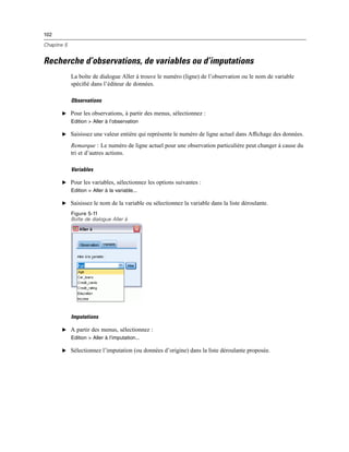 102
Chapitre 5
Recherche d’observations, de variables ou d’imputations
La boîte de dialogue Aller à trouve le numéro (ligne) de l’observation ou le nom de variable
spéciﬁé dans l’éditeur de données.
Observations
E Pour les observations, à partir des menus, sélectionnez :
Edition > Aller à l’observation
E Saisissez une valeur entière qui représente le numéro de ligne actuel dans Afﬁchage des données.
Remarque : Le numéro de ligne actuel pour une observation particulière peut changer à cause du
tri et d’autres actions.
Variables
E Pour les variables, sélectionnez les options suivantes :
Edition > Aller à la variable...
E Saisissez le nom de la variable ou sélectionnez la variable dans la liste déroulante.
Figure 5-11
Boîte de dialogue Aller à
Imputations
E A partir des menus, sélectionnez :
Edition > Aller à l’imputation...
E Sélectionnez l’imputation (ou données d’origine) dans la liste déroulante proposée.
 