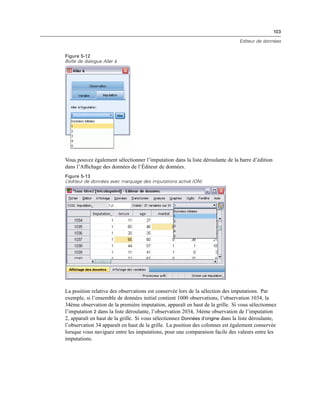 103
Editeur de données
Figure 5-12
Boîte de dialogue Aller à
Vous pouvez également sélectionner l’imputation dans la liste déroulante de la barre d’édition
dans l’Afﬁchage des données de l’Éditeur de données.
Figure 5-13
L’éditeur de données avec marquage des imputations activé (ON)
La position relative des observations est conservée lors de la sélection des imputations. Par
exemple, si l’ensemble de données initial contient 1000 observations, l’observation 1034, la
34ème observation de la première imputation, apparaît en haut de la grille. Si vous sélectionnez
l’imputation 2 dans la liste déroulante, l’observation 2034, 34ème observation de l’imputation
2, apparaît en haut de la grille. Si vous sélectionnez Données d’origine dans la liste déroulante,
l’observation 34 apparaît en haut de la grille. La position des colonnes est également conservée
lorsque vous naviguez entre les imputations, pour une comparaison facile des valeurs entre les
imputations.
 