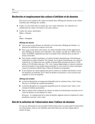 104
Chapitre 5
Recherche et remplacement des valeurs d’attributs et de données
Pour trouver et/ou remplacer des valeurs de données dans Afﬁchage des données ou des valeurs
d’attributs dans Afﬁchage des variables :
E Cliquez sur une cellule dans la colonne que vous voulez rechercher. (La recherche et le
remplacement de valeurs sont limités à une seule colonne.)
E A partir des menus, sélectionnez :
Edition > Chercher
ou
Edition > Remplacer
Affichage des données
 Vous ne pouvez pas effectuer de recherche vers le haut dans Afﬁchage des données. La
direction de recherche est toujours vers le bas.
 Pour ce qui est des dates et des heures, les valeurs formatées telles qu’elles apparaissent
dans Afﬁchage des données sont recherchées. Par exemple, une date qui s’afﬁche sous la
forme 10/28/2007 n’apparaîtra pas dans les résultats d’une recherche pour une date au
format 10-28-2007.
 Pour d’autres variables numériques, les options Contient, Commence par et Se termine par
recherchent les valeurs formatées. Par exemple, avec l’option Commence par, une valeur de
recherche de 123 dollars pour une variable au format Dollar permettra de trouver 123,00
dollars et 123,40 dollars mais pas 1 234. Avec l’option Cellule entière, la valeur de recherche
peut être formatée ou non (simple format numérique F), mais seules les valeurs numériques
exactes (à la précision afﬁchée dans l’éditeur de données) correspondent.
 Si des étiquettes de valeurs apparaissent pour la colonne de variables sélectionnée, le texte
des étiquettes est recherché, pas la valeur de données sous-jacente, et vous ne pouvez pas
remplacer le texte des étiquettes.
Affichage des variables
 La fonction Rechercher est uniquement disponible pour les colonnes Name, Label, Values,
Missing, et d’attributs de variable personnalisés.
 La fonction Remplacer est uniquement disponible pour les colonnes Label, Values, et les
colonnes d’attributs personnalisés.
 Dans la colonne Values (étiquettes de valeurs), la chaîne de recherche peut concorder avec la
valeur de données ou une étiquette de valeur.
Remarque : Le remplacement de la valeur de données supprime toutes les étiquettes de valeur
précédentes associées à cette valeur.
Etat de la sélection de l’observation dans l’éditeur de données
Si vous avez sélectionné un sous-ensemble d’observations mais n’avez pas écarté les observations
non sélectionnées, celles-ci sont identiﬁées dans Data Editor par une barre oblique dans le
numéro de ligne.
 
