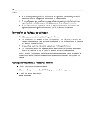 106
Chapitre 5
 Si la cellule supérieure gauche est sélectionnée, les séparations sont insérées pour diviser
l’afﬁchage actuel en deux parties, verticalement et horizontalement.
 Si une cellule autre que la cellule supérieure de la première colonne est sélectionnée, une
séparation horizontale du panneau est insérée au-dessus de la cellule sélectionnée.
 Si une cellule autre que la première cellule de la ligne supérieure est sélectionnée, une
séparation verticale du panneau est insérée à gauche de la cellule sélectionnée.
Impression de l’éditeur de données
Un ﬁchier de données s’imprime tel qu’il apparaît à l’écran.
 Les informations de l’afﬁchage en cours sont imprimées. Dans Afﬁchage des données, les
données sont imprimées. Dans Afﬁchage des variables, ce sont les informations de déﬁnition
des données qui sont imprimées.
 Le quadrillage n’est imprimé que s’il apparaît dans l’afﬁchage sélectionné.
 Les étiquettes de valeurs sont imprimées si elles apparaissent dans Afﬁchage des données.
Dans le cas contraire, ce sont les valeurs de données réelles qui sont imprimées.
Utilisez le menu Afﬁchage dans la fenêtre de l’éditeur de données pour afﬁcher ou masquer le
quadrillage et pour activer/désactiver l’afﬁchage des valeurs de données et des étiquettes de
valeurs.
Pour imprimer le contenu de l’éditeur de données
E Activez la fenêtre de l’éditeur de données.
E Cliquez sur l’onglet correspondant à l’afﬁchage que vous souhaitez imprimer.
E A partir des menus, sélectionnez :
Fichier > Imprimer
 
