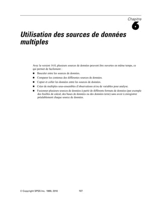 Chapitre
6
Utilisation des sources de données
multiples
Avec la version 14.0, plusieurs sources de données peuvent être ouvertes en même temps, ce
qui permet de facilement :
 Basculer entre les sources de données.
 Comparer les contenus des différentes sources de données.
 Copier et coller les données entre les sources de données.
 Créer de multiples sous-ensembles d’observations et/ou de variables pour analyse.
 Fusionner plusieurs sources de données à partir de différents formats de données (par exemple
des feuilles de calcul, des bases de données ou des données texte) sans avoir à enregistrer
préalablement chaque source de données.
© Copyright SPSS Inc. 1989, 2010 107
 