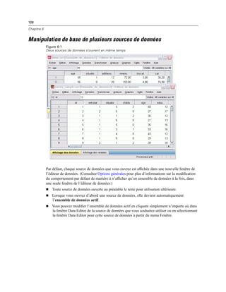 108
Chapitre 6
Manipulation de base de plusieurs sources de données
Figure 6-1
Deux sources de données s’ouvrent en même temps
Par défaut, chaque source de données que vous ouvrez est afﬁchée dans une nouvelle fenêtre de
l’éditeur de données. (Consultez Options générales pour plus d’informations sur la modiﬁcation
du comportement par défaut de manière à n’afﬁcher qu’un ensemble de données à la fois, dans
une seule fenêtre de l’éditeur de données.)
 Toute source de données ouverte au préalable le reste pour utilisation ultérieure.
 Lorsque vous ouvrez d’abord une source de données, elle devient automatiquement
l’ensemble de données actif.
 Vous pouvez modiﬁer l’ensemble de données actif en cliquant simplement n’importe où dans
la fenêtre Data Editor de la source de données que vous souhaitez utiliser ou en sélectionnant
la fenêtre Data Editor pour cette source de données à partir du menu Fenêtre.
 