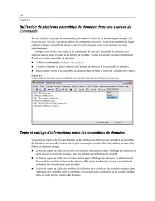 110
Chapitre 6
Utilisation de plusieurs ensembles de données dans une syntaxe de
commande
Si vous utilisez la syntaxe de commande pour ouvrir les sources de données (par exemple GET
FILE ou GET DATA), vous devez utiliser la commande DATASET NAME pour nommer de façon
explicite chaque ensemble de données aﬁn d’avoir plusieurs sources de données ouvertes
simultanément.
Lorsque vous utilisez une syntaxe de commande, le nom de l’ensemble de données actif
apparaît dans la barre d’outils de la fenêtre de syntaxe. Toutes les actions suivantes permettent
d’activer un autre ensemble de données :
 Utiliser la commande DATASET ACTIVATE.
 Cliquer n’importe où dans la fenêtre de l’éditeur de données d’un ensemble de données.
 Sélectionner le nom d’un ensemble de données dans la barre d’outils de la fenêtre de syntaxe.
Figure 6-3
Ensembles de données ouverts affichés dans la barre d’outils de la fenêtre de syntaxe
Copie et collage d’informations entre les ensembles de données
Vous pouvez copier à la fois des données et des attributs de déﬁnition de variable d’un ensemble
de données à un autre de la même façon que vous copiez et collez des informations au sein d’un
ﬁchier de données unique.
 Le fait de copier et coller des cellules de données sélectionnées dans Afﬁchage des données ne
colle que les valeurs des données, sans les attributs de déﬁnition de variable.
 Le fait de copier et coller une variable entière dans Afﬁchage des données en sélectionnant
le nom de la variable en haut de la colonne colle toutes les données et tous les attributs de
déﬁnition de variable pour cette variable.
 Le fait de copier et coller des attributs de déﬁnition de variable ou des variables entières dans
Afﬁchage des variables colle les attributs sélectionnés (ou la déﬁnition de la variable entière)
mais ne colle pas les valeurs des données.
 