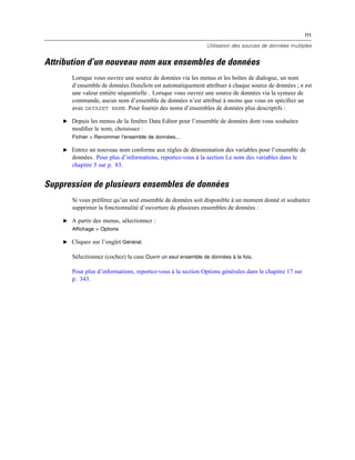 111
Utilisation des sources de données multiples
Attribution d’un nouveau nom aux ensembles de données
Lorsque vous ouvrez une source de données via les menus et les boîtes de dialogue, un nom
d’ensemble de données DataSetn est automatiquement attribuer à chaque source de données ; n est
une valeur entière séquentielle . Lorsque vous ouvrez une source de données via la syntaxe de
commande, aucun nom d’ensemble de données n’est attribué à moins que vous en spéciﬁez un
avec DATASET NAME. Pour fournir des noms d’ensembles de données plus descriptifs :
E Depuis les menus de la fenêtre Data Editor pour l’ensemble de données dont vous souhaitez
modiﬁer le nom, choisissez :
Fichier > Renommer l’ensemble de données...
E Entrez un nouveau nom conforme aux règles de dénomination des variables pour l’ensemble de
données. Pour plus d’informations, reportez-vous à la section Le nom des variables dans le
chapitre 5 sur p. 83.
Suppression de plusieurs ensembles de données
Si vous préférez qu’un seul ensemble de données soit disponible à un moment donné et souhaitez
supprimer la fonctionnalité d’ouverture de plusieurs ensembles de données :
E A partir des menus, sélectionnez :
Affichage > Options
E Cliquez sur l’onglet Général.
Sélectionnez (cochez) la case Ouvrir un seul ensemble de données à la fois.
Pour plus d’informations, reportez-vous à la section Options générales dans le chapitre 17 sur
p. 343.
 