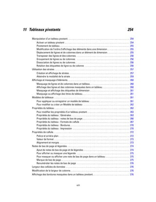 11 Tableaux pivotants 254
Manipulation d’un tableau pivotant. . . . . . . . . . . . . . . . . . . . . . . . . . . . . . . . . . . . . . . . . . . . . . . 254
Activer un tableau pivotant . . . . . . . . . . . . . . . . . . . . . . . . . . . . . . . . . . . . . . . . . . . . . . . . . 254
Pivotement de tableau . . . . . . . . . . . . . . . . . . . . . . . . . . . . . . . . . . . . . . . . . . . . . . . . . . . . . 255
Modification de l’ordre d’affichage des éléments dans une dimension . . . . . . . . . . . . . . . . . 255
Déplacement de lignes et de colonnes dans un élément de dimension. . . . . . . . . . . . . . . . . 255
Transposer des lignes et des colonnes. . . . . . . . . . . . . . . . . . . . . . . . . . . . . . . . . . . . . . . . . 256
Groupement de lignes ou de colonnes . . . . . . . . . . . . . . . . . . . . . . . . . . . . . . . . . . . . . . . . 256
Dissociation de lignes ou de colonnes . . . . . . . . . . . . . . . . . . . . . . . . . . . . . . . . . . . . . . . . . 256
Rotation des étiquettes de ligne ou de colonne . . . . . . . . . . . . . . . . . . . . . . . . . . . . . . . . . . 256
Utilisation des strates . . . . . . . . . . . . . . . . . . . . . . . . . . . . . . . . . . . . . . . . . . . . . . . . . . . . . . . . . 257
Création et affichage de strates. . . . . . . . . . . . . . . . . . . . . . . . . . . . . . . . . . . . . . . . . . . . . . 257
Atteindre la modalité de la strate . . . . . . . . . . . . . . . . . . . . . . . . . . . . . . . . . . . . . . . . . . . . . 259
Affichage et masquage d’éléments. . . . . . . . . . . . . . . . . . . . . . . . . . . . . . . . . . . . . . . . . . . . . . . 260
Masquage de lignes et de colonnes dans un tableau . . . . . . . . . . . . . . . . . . . . . . . . . . . . . . 260
Affichage des lignes et des colonnes masquées dans un tableau. . . . . . . . . . . . . . . . . . . . . 260
Masquage et affichage des étiquettes de dimension . . . . . . . . . . . . . . . . . . . . . . . . . . . . . . 261
Masquage ou affichage des titres de tableau. . . . . . . . . . . . . . . . . . . . . . . . . . . . . . . . . . . . 261
Modèles de tableaux . . . . . . . . . . . . . . . . . . . . . . . . . . . . . . . . . . . . . . . . . . . . . . . . . . . . . . . . . 261
Pour appliquer ou enregistrer un modèle de tableau . . . . . . . . . . . . . . . . . . . . . . . . . . . . . . 261
Pour modifier ou créer un Modèle de tableau . . . . . . . . . . . . . . . . . . . . . . . . . . . . . . . . . . . 262
Propriétés du tableau . . . . . . . . . . . . . . . . . . . . . . . . . . . . . . . . . . . . . . . . . . . . . . . . . . . . . . . . . 262
Pour modifier les propriétés d’un tableau pivotant . . . . . . . . . . . . . . . . . . . . . . . . . . . . . . . . 263
Propriétés du tableau : Générales . . . . . . . . . . . . . . . . . . . . . . . . . . . . . . . . . . . . . . . . . . . . 263
Propriétés du tableau : notes de bas de page. . . . . . . . . . . . . . . . . . . . . . . . . . . . . . . . . . . . 266
Propriétés du tableau : Formats de cellule . . . . . . . . . . . . . . . . . . . . . . . . . . . . . . . . . . . . . . 267
Propriétés du tableau : Bordures . . . . . . . . . . . . . . . . . . . . . . . . . . . . . . . . . . . . . . . . . . . . . 270
Propriétés du tableau : Impression . . . . . . . . . . . . . . . . . . . . . . . . . . . . . . . . . . . . . . . . . . . 270
Propriétés de cellule. . . . . . . . . . . . . . . . . . . . . . . . . . . . . . . . . . . . . . . . . . . . . . . . . . . . . . . . . . 272
Police et arrière-plan. . . . . . . . . . . . . . . . . . . . . . . . . . . . . . . . . . . . . . . . . . . . . . . . . . . . . . 272
Valeur de format . . . . . . . . . . . . . . . . . . . . . . . . . . . . . . . . . . . . . . . . . . . . . . . . . . . . . . . . . 273
Alignement et marges . . . . . . . . . . . . . . . . . . . . . . . . . . . . . . . . . . . . . . . . . . . . . . . . . . . . . 273
Notes de bas de page et légendes . . . . . . . . . . . . . . . . . . . . . . . . . . . . . . . . . . . . . . . . . . . . . . . 274
Ajout de notes de bas de page et de légendes . . . . . . . . . . . . . . . . . . . . . . . . . . . . . . . . . . . 274
Pour afficher ou masquer une légende . . . . . . . . . . . . . . . . . . . . . . . . . . . . . . . . . . . . . . . . 275
Pour masquer ou afficher une note de bas de page dans un tableau . . . . . . . . . . . . . . . . . . 275
Marque de bas de page. . . . . . . . . . . . . . . . . . . . . . . . . . . . . . . . . . . . . . . . . . . . . . . . . . . . 275
Renuméroter les notes de bas de page . . . . . . . . . . . . . . . . . . . . . . . . . . . . . . . . . . . . . . . . 276
Largeur des cellules de données . . . . . . . . . . . . . . . . . . . . . . . . . . . . . . . . . . . . . . . . . . . . . . . . 276
Modification de la largeur de colonne. . . . . . . . . . . . . . . . . . . . . . . . . . . . . . . . . . . . . . . . . . . . . 276
Affichage des bordures masquées dans un tableau pivotant. . . . . . . . . . . . . . . . . . . . . . . . . . . . 276
xiii
 