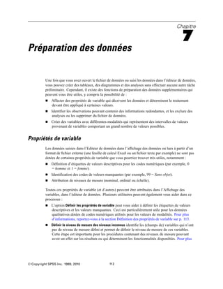 Chapitre
7
Préparation des données
Une fois que vous avez ouvert le ﬁchier de données ou saisi les données dans l’éditeur de données,
vous pouvez créer des tableaux, des diagrammes et des analyses sans effectuer aucune autre tâche
préliminaire. Cependant, il existe des fonctions de préparation des données supplémentaires qui
peuvent vous être utiles, y compris la possibilité de :
 Affecter des propriétés de variable qui décrivent les données et déterminent le traitement
devant être appliqué à certaines valeurs.
 Identiﬁer les observations pouvant contenir des informations redondantes, et les exclure des
analyses ou les supprimer du ﬁchier de données.
 Créer des variables avec différentes modalités qui représentent des intervalles de valeurs
provenant de variables comportant un grand nombre de valeurs possibles.
Propriétés de variable
Les données saisies dans l’Editeur de données dans l’afﬁchage des données ou lues à partir d’un
format de ﬁchier externe (une feuille de calcul Excel ou un ﬁchier texte par exemple) ne sont pas
dotées de certaines propriétés de variable que vous pourriez trouver très utiles, notamment :
 Déﬁnition d’étiquettes de valeurs descriptives pour les codes numériques (par exemple, 0
= homme et 1 = femme).
 Identiﬁcation des codes de valeurs manquantes (par exemple, 99 = Sans objet).
 Attribution de niveaux de mesure (nominal, ordinal ou échelle).
Toutes ces propriétés de variable (et d’autres) peuvent être attribuées dans l’Afﬁchage des
variables, dans l’éditeur de données. Plusieurs utilitaires peuvent également vous aider dans ce
processus :
 L’option Définir les propriétés de variable peut vous aider à déﬁnir les étiquettes de valeurs
descriptives et les valeurs manquantes. Ceci est particulièrement utile pour les données
qualitatives dotées de codes numériques utilisés pour les valeurs de modalités. Pour plus
d’informations, reportez-vous à la section Déﬁnition des propriétés de variable sur p. 113.
 Définir le niveau de mesure des niveaux inconnus identiﬁe les (champs de) variables qui n’ont
pas de niveau de mesure déﬁni et permet de déﬁnir le niveau de mesure de ces variables.
Cette étape est importante pour les procédures contenant des niveaux de mesure pouvant
avoir un effet sur les résultats ou qui déterminent les fonctionnalités disponibles. Pour plus
© Copyright SPSS Inc. 1989, 2010 112
 