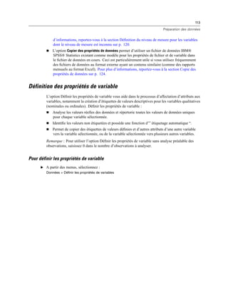 113
Préparation des données
d’informations, reportez-vous à la section Déﬁnition du niveau de mesure pour les variables
dont le niveau de mesure est inconnu sur p. 120.
 L’option Copier des propriétés de données permet d’utiliser un ﬁchier de données IBM®
SPSS® Statistics existant comme modèle pour les propriétés de ﬁchier et de variable dans
le ﬁchier de données en cours. Ceci est particulièrement utile si vous utilisez fréquemment
des ﬁchiers de données au format externe ayant un contenu similaire (comme des rapports
mensuels au format Excel). Pour plus d’informations, reportez-vous à la section Copie des
propriétés de données sur p. 124.
Définition des propriétés de variable
L’option Déﬁnir les propriétés de variable vous aide dans le processus d’affectation d’attributs aux
variables, notamment la création d’étiquettes de valeurs descriptives pour les variables qualitatives
(nominales ou ordinales). Déﬁnir les propriétés de variable :
 Analyse les valeurs réelles des données et répertorie toutes les valeurs de données uniques
pour chaque variable sélectionnée.
 Identiﬁe les valeurs non étiquetées et possède une fonction d’” étiquetage automatique “.
 Permet de copier des étiquettes de valeurs déﬁnies et d’autres attributs d’une autre variable
vers la variable sélectionnée, ou de la variable sélectionnée vers plusieurs autres variables.
Remarque : Pour utiliser l’option Déﬁnir les propriétés de variable sans analyse préalable des
observations, saisissez 0 dans le nombre d’observations à analyser.
Pour définir les propriétés de variable
E A partir des menus, sélectionnez :
Données > Définir les propriétés de variables
 