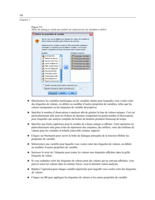 114
Chapitre 7
Figure 7-1
Boîte de dialogue initiale permettant de sélectionner les variables à définir
E Sélectionnez les variables numériques ou les variables chaîne pour lesquelles vous voulez créer
des étiquettes de valeurs, ou déﬁnir ou modiﬁer d’autres propriétés de variables, telles que les
valeurs manquantes ou les étiquettes de variable descriptives.
E Spéciﬁer le nombre d’observations à analyser aﬁn de générer la liste de valeurs uniques. Ceci est
particulièrement utile pour les ﬁchiers de données comportant un grand nombre d’observations,
pour lesquelles une analyse complète du ﬁchier de données prendrait beaucoup de temps.
E Spéciﬁer une limite supérieure pour le nombre de valeurs uniques à afﬁcher. Cette opération est
particulièrement utile pour éviter de répertorier des centaines, des milliers, voire des millions de
valeurs pour les variables d’échelle (intervalle continu, rapport).
E Cliquez sur Poursuivre pour ouvrir la boîte de dialogue principale de la fonction Déﬁnir les
propriétés de variable.
E Sélectionnez une variable pour laquelle vous voulez créer des étiquettes de valeurs, ou déﬁnir
ou modiﬁer d’autres propriétés de variable.
E Saisissez le texte de l’étiquette pour toutes les valeurs non étiquetées afﬁchées dans la grille
Etiquette de valeur.
E Si vous souhaitez créer des étiquettes de valeurs pour des valeurs qui ne sont pas afﬁchées, vous
pouvez saisir les valeurs dans la colonne Valeur, sous la dernière valeur analysée.
E Répétez l’opération pour chaque variable répertoriée pour laquelle vous voulez créer des étiquettes
de valeurs.
E Cliquez sur OK pour appliquer les étiquettes de valeurs et les autres propriétés de variable.
 