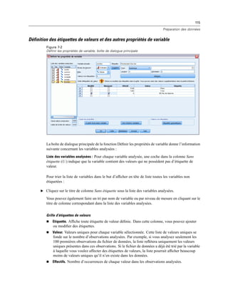 115
Préparation des données
Définition des étiquettes de valeurs et des autres propriétés de variable
Figure 7-2
Définir les propriétés de variable, boîte de dialogue principale
La boîte de dialogue principale de la fonction Déﬁnir les propriétés de variable donne l’information
suivante concernant les variables analysées :
Liste des variables analysées : Pour chaque variable analysée, une coche dans la colonne Sans
étiquette (U.) indique que la variable contient des valeurs qui ne possèdent pas d’étiquette de
valeur.
Pour trier la liste de variables dans le but d’afﬁcher en tête de liste toutes les variables non
étiquetées :
E Cliquez sur le titre de colonne Sans étiquette sous la liste des variables analysées.
Vous pouvez également faire un tri par nom de variable ou par niveau de mesure en cliquant sur le
titre de colonne correspondant dans la liste des variables analysées.
Grille d’étiquettes de valeurs
 Etiquette. Afﬁche toute étiquette de valeur déﬁnie. Dans cette colonne, vous pouvez ajouter
ou modiﬁer des étiquettes.
 Valeur. Valeurs uniques pour chaque variable sélectionnée. Cette liste de valeurs uniques se
fonde sur le nombre d’observations analysées. Par exemple, si vous analysez seulement les
100 premières observations du ﬁchier de données, la liste reﬂétera uniquement les valeurs
uniques présentes dans ces observations. Si le ﬁchier de données a déjà été trié par la variable
à laquelle vous voulez affecter des étiquettes de valeurs, la liste pourrait afﬁcher beaucoup
moins de valeurs uniques qu’il n’en existe dans les données.
 Effectifs. Nombre d’occurrences de chaque valeur dans les observations analysées.
 