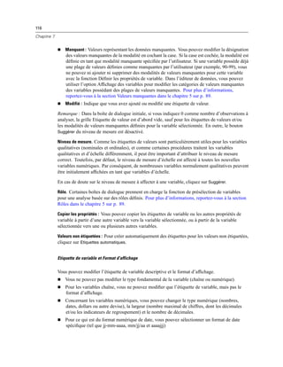 116
Chapitre 7
 Manquant : Valeurs représentant les données manquantes. Vous pouvez modiﬁer la désignation
des valeurs manquantes de la modalité en cochant la case. Si la case est cochée, la modalité est
déﬁnie en tant que modalité manquante spéciﬁée par l’utilisateur. Si une variable possède déjà
une plage de valeurs déﬁnies comme manquantes par l’utilisateur (par exemple, 90-99), vous
ne pouvez ni ajouter ni supprimer des modalités de valeurs manquantes pour cette variable
avec la fonction Déﬁnir les propriétés de variable. Dans l’éditeur de données, vous pouvez
utiliser l’option Afﬁchage des variables pour modiﬁer les catégories de valeurs manquantes
des variables possédant des plages de valeurs manquantes. Pour plus d’informations,
reportez-vous à la section Valeurs manquantes dans le chapitre 5 sur p. 89.
 Modifié : Indique que vous avez ajouté ou modiﬁé une étiquette de valeur.
Remarque : Dans la boîte de dialogue initiale, si vous indiquez 0 comme nombre d’observations à
analyser, la grille Etiquette de valeur est d’abord vide, sauf pour les étiquettes de valeurs et/ou
les modalités de valeurs manquantes déﬁnies pour la variable sélectionnée. En outre, le bouton
Suggérer du niveau de mesure est désactivé.
Niveau de mesure. Comme les étiquettes de valeurs sont particulièrement utiles pour les variables
qualitatives (nominales et ordinales), et comme certaines procédures traitent les variables
qualitatives et d’échelle différemment, il peut être important d’attribuer le niveau de mesure
correct. Toutefois, par défaut, le niveau de mesure d’échelle est affecté à toutes les nouvelles
variables numériques. Par conséquent, de nombreuses variables normalement qualitatives peuvent
être initialement afﬁchées en tant que variables d’échelle.
En cas de doute sur le niveau de mesure à affecter à une variable, cliquez sur Suggérer.
Rôle. Certaines boîtes de dialogue prennent en charge la fonction de présélection de variables
pour une analyse basée sur des rôles déﬁnis. Pour plus d’informations, reportez-vous à la section
Rôles dans le chapitre 5 sur p. 89.
Copier les propriétés : Vous pouvez copier les étiquettes de variable ou les autres propriétés de
variable à partir d’une autre variable vers la variable sélectionnée, ou à partir de la variable
sélectionnée vers une ou plusieurs autres variables.
Valeurs non étiquetées : Pour créer automatiquement des étiquettes pour les valeurs non étiquetées,
cliquez sur Etiquettes automatiques.
Etiquette de variable et Format d’affichage
Vous pouvez modiﬁer l’étiquette de variable descriptive et le format d’afﬁchage.
 Vous ne pouvez pas modiﬁer le type fondamental de la variable (chaîne ou numérique).
 Pour les variables chaîne, vous ne pouvez modiﬁer que l’étiquette de variable, mais pas le
format d’afﬁchage.
 Concernant les variables numériques, vous pouvez changer le type numérique (nombres,
dates, dollars ou autre devise), la largeur (nombre maximal de chiffres, dont les décimales
et/ou les indicateurs de regroupement) et le nombre de décimales.
 Pour ce qui est du format numérique de date, vous pouvez sélectionner un format de date
spéciﬁque (tel que jj-mm-aaaa, mm/jj/aa et aaaajjj)
 