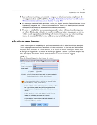 117
Préparation des données
 Pour un format numérique personnalisé, vous pouvez sélectionner un des cinq formats de
devise personnalisés (de CCA à CCE). Pour plus d’informations, reportez-vous à la section
Options monétaires (devises) dans le chapitre 17 sur p. 350.
 Un astérisque est afﬁché dans la colonne Valeur si la largeur indiquée est inférieure soit à celle
des valeurs analysées, soit à celle des valeurs afﬁchées, dans le cas des étiquettes de valeurs
déﬁnies déjà existantes ou des modalités de valeurs manquantes.
 Un point (.) est afﬁché si les valeurs analysées ou les valeurs afﬁchées (pour les étiquettes
de valeurs déﬁnies déjà existantes ou pour les modalités de valeurs manquantes) ne sont pas
valides pour le type de format d’afﬁchage sélectionné. Par exemple, une valeur numérique
interne de moins de 86 400 n’est pas valide pour une variable format de date.
Affectation du niveau de mesure
Quand vous cliquez sur Suggérer pour le niveau de mesure dans la boîte de dialogue principale
Déﬁnir les propriétés de variable, la variable en cours est évaluée en fonction des observations
analysées et des étiquettes de valeurs déﬁnies, et un niveau de mesure est suggéré dans la boîte
de dialogue de suggestion d’un niveau de mesure qui apparaît. La zone Explication propose une
brève description des critères utilisés pour déterminer le niveau de mesure suggéré.
Figure 7-3
Boîte de dialogue Suggestion d’un niveau de mesure
 