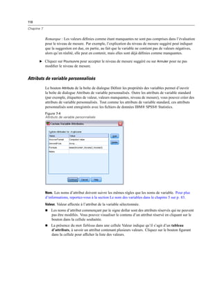 118
Chapitre 7
Remarque : Les valeurs déﬁnies comme étant manquantes ne sont pas comprises dans l’évaluation
pour le niveau de mesure. Par exemple, l’explication du niveau de mesure suggéré peut indiquer
que la suggestion est due, en partie, au fait que la variable ne contient pas de valeurs négatives,
alors qu’en réalité, elle peut en contenir, mais elles sont déjà déﬁnies comme manquantes.
E Cliquez sur Poursuivre pour accepter le niveau de mesure suggéré ou sur Annuler pour ne pas
modiﬁer le niveau de mesure.
Attributs de variable personnalisés
Le bouton Attributs de la boîte de dialogue Déﬁnir les propriétés des variables permet d’ouvrir
la boîte de dialogue Attributs de variable personnalisés. Outre les attributs de variable standard
(par exemple, étiquettes de valeur, valeurs manquantes, niveau de mesure), vous pouvez créer des
attributs de variable personnalisés. Tout comme les attributs de variable standard, ces attributs
personnalisés sont enregistrés avec les ﬁchiers de données IBM® SPSS® Statistics.
Figure 7-4
Attributs de variable personnalisés
Nom. Les noms d’attribut doivent suivre les mêmes règles que les noms de variable. Pour plus
d’informations, reportez-vous à la section Le nom des variables dans le chapitre 5 sur p. 83.
Valeur. Valeur affectée à l’attribut de la variable sélectionnée.
 Les noms d’attribut commençant par le signe dollar sont des attributs réservés qui ne peuvent
pas être modiﬁés. Vous pouvez visualiser le contenu d’un attribut réservé en cliquant sur le
bouton dans la cellule souhaitée.
 La présence du mot Tableau dans une cellule Valeur indique qu’il s’agit d’un tableau
d’attributs, à savoir un attribut contenant plusieurs valeurs. Cliquez sur le bouton ﬁgurant
dans la cellule pour afﬁcher la liste des valeurs.
 