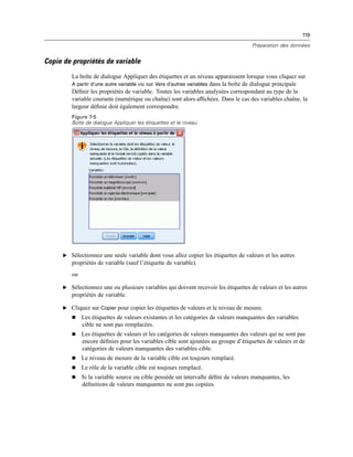 119
Préparation des données
Copie de propriétés de variable
La boîte de dialogue Appliquer des étiquettes et un niveau apparaissent lorsque vous cliquez sur
A partir d’une autre variable ou sur Vers d’autres variables dans la boîte de dialogue principale
Déﬁnir les propriétés de variable. Toutes les variables analysées correspondant au type de la
variable courante (numérique ou chaîne) sont alors afﬁchées. Dans le cas des variables chaîne, la
largeur déﬁnie doit également correspondre.
Figure 7-5
Boîte de dialogue Appliquer les étiquettes et le niveau
E Sélectionnez une seule variable dont vous allez copier les étiquettes de valeurs et les autres
propriétés de variable (sauf l’étiquette de variable).
ou
E Sélectionnez une ou plusieurs variables qui doivent recevoir les étiquettes de valeurs et les autres
propriétés de variable.
E Cliquez sur Copier pour copier les étiquettes de valeurs et le niveau de mesure.
 Les étiquettes de valeurs existantes et les catégories de valeurs manquantes des variables
cible ne sont pas remplacées.
 Les étiquettes de valeurs et les catégories de valeurs manquantes des valeurs qui ne sont pas
encore déﬁnies pour les variables cible sont ajoutées au groupe d’étiquettes de valeurs et de
catégories de valeurs manquantes des variables cible.
 Le niveau de mesure de la variable cible est toujours remplacé.
 Le rôle de la variable cible est toujours remplacé.
 Si la variable source ou cible possède un intervalle déﬁni de valeurs manquantes, les
déﬁnitions de valeurs manquantes ne sont pas copiées.
 