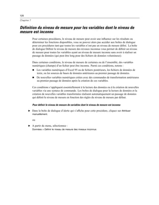 120
Chapitre 7
Définition du niveau de mesure pour les variables dont le niveau de
mesure est inconnu
Pour certaines procédures, le niveau de mesure peut avoir une inﬂuence sur les résultats ou
déterminer les fonctions disponibles, vous ne pouvez alors pas accéder aux boîtes de dialogue
pour ces procédures tant que toutes les variables n’ont pas un niveau de mesure déﬁni. La boîte
de dialogue Déﬁnir le niveau de mesure des niveaux inconnus vous permet de déﬁnir un niveau
de mesure pour toutes les variables ayant un niveau de mesure inconnu sans avoir à réaliser un
passage de données (qui peut être long pour des ﬁchiers de données volumineux).
Dans certaines conditions, le niveau de mesure de certaines ou de l’ensemble, des variables
numériques (champs) d’un ﬁchier peut être inconnu. Parmi ces conditions, notons :
 Les variables numériques d’Excel 95 ou de ﬁchiers postérieurs, les ﬁchiers de données de
texte, ou les sources de bases de données antérieures au premier passage de données.
 De nouvelles variables numériques créées avec des commandes de transformation antérieures
au premier passage de données après la création de ces variables.
Ces conditions s’appliquent essentiellement à la lecture des données ou à la création de nouvelles
variables via une syntaxe de commande. Les boîtes de dialogue pour la lecture de données et la
création de nouvelles variables transformées réalisent automatiquement un passage de données
qui déﬁnit le niveau de mesure en fonction des règles du niveau de mesure par défaut.
Pour définir le niveau de mesure de variables dont le niveau de mesure est inconnu
E Dans la boîte de dialogue d’alerte qui s’afﬁche pour cette procédure, cliquez sur Attribuer
manuellement.
ou
E A partir du menu, sélectionnez :
Données > Définir le niveau de mesure des niveaux inconnus
 