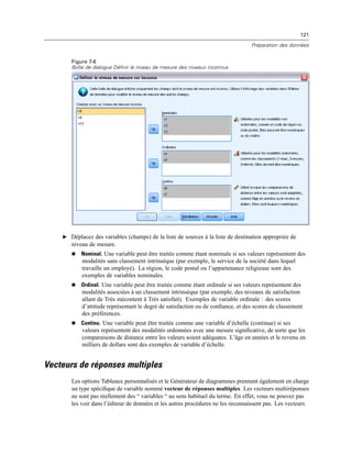121
Préparation des données
Figure 7-6
Boîte de dialogue Définir le niveau de mesure des niveaux inconnus
E Déplacez des variables (champs) de la liste de sources à la liste de destination appropriée de
niveau de mesure.
 Nominal. Une variable peut être traitée comme étant nominale si ses valeurs représentent des
modalités sans classement intrinsèque (par exemple, le service de la société dans lequel
travaille un employé). La région, le code postal ou l’appartenance religieuse sont des
exemples de variables nominales.
 Ordinal. Une variable peut être traitée comme étant ordinale si ses valeurs représentent des
modalités associées à un classement intrinsèque (par exemple, des niveaux de satisfaction
allant de Très mécontent à Très satisfait). Exemples de variable ordinale : des scores
d’attitude représentant le degré de satisfaction ou de conﬁance, et des scores de classement
des préférences.
 Continu. Une variable peut être traitée comme une variable d’échelle (continue) si ses
valeurs représentent des modalités ordonnées avec une mesure signiﬁcative, de sorte que les
comparaisons de distance entre les valeurs soient adéquates. L’âge en années et le revenu en
milliers de dollars sont des exemples de variable d’échelle.
Vecteurs de réponses multiples
Les options Tableaux personnalisés et le Générateur de diagrammes prennent également en charge
un type spéciﬁque de variable nommé vecteur de réponses multiples. Les vecteurs multiréponses
ne sont pas réellement des “ variables “ au sens habituel du terme. En effet, vous ne pouvez pas
les voir dans l’éditeur de données et les autres procédures ne les reconnaissent pas. Les vecteurs
 
