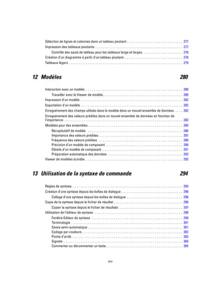 Sélection de lignes et colonnes dans un tableau pivotant . . . . . . . . . . . . . . . . . . . . . . . . . . . . . . 277
Impression des tableaux pivotants . . . . . . . . . . . . . . . . . . . . . . . . . . . . . . . . . . . . . . . . . . . . . . . 277
Contrôle des sauts de tableau pour les tableaux longs et larges. . . . . . . . . . . . . . . . . . . . . . 278
Création d’un diagramme à partir d’un tableau pivotant. . . . . . . . . . . . . . . . . . . . . . . . . . . . . . . . 278
Tableaux légers . . . . . . . . . . . . . . . . . . . . . . . . . . . . . . . . . . . . . . . . . . . . . . . . . . . . . . . . . . . . . 279
12 Modèles 280
Interaction avec un modèle . . . . . . . . . . . . . . . . . . . . . . . . . . . . . . . . . . . . . . . . . . . . . . . . . . . . 280
Travailler avec le Viewer de modèle. . . . . . . . . . . . . . . . . . . . . . . . . . . . . . . . . . . . . . . . . . . 280
Impression d’un modèle . . . . . . . . . . . . . . . . . . . . . . . . . . . . . . . . . . . . . . . . . . . . . . . . . . . . . . . 282
Exportation d’un modèle . . . . . . . . . . . . . . . . . . . . . . . . . . . . . . . . . . . . . . . . . . . . . . . . . . . . . . . 282
Enregistrement des champs utilisés dans le modèle dans un nouvel ensemble de données . . . . 282
Enregistrement des valeurs prédites dans un nouvel ensemble de données en fonction de
l’importance . . . . . . . . . . . . . . . . . . . . . . . . . . . . . . . . . . . . . . . . . . . . . . . . . . . . . . . . . . . . . . . . 283
Modèles pour des ensembles . . . . . . . . . . . . . . . . . . . . . . . . . . . . . . . . . . . . . . . . . . . . . . . . . . . 284
Récapitulatif de modèle . . . . . . . . . . . . . . . . . . . . . . . . . . . . . . . . . . . . . . . . . . . . . . . . . . . 286
Importance des valeurs prédites . . . . . . . . . . . . . . . . . . . . . . . . . . . . . . . . . . . . . . . . . . . . . 287
Fréquence des valeurs prédites . . . . . . . . . . . . . . . . . . . . . . . . . . . . . . . . . . . . . . . . . . . . . 288
Précision d’un modèle de composant . . . . . . . . . . . . . . . . . . . . . . . . . . . . . . . . . . . . . . . . . 289
Détails d’un modèle de composant . . . . . . . . . . . . . . . . . . . . . . . . . . . . . . . . . . . . . . . . . . . 291
Préparation automatique des données . . . . . . . . . . . . . . . . . . . . . . . . . . . . . . . . . . . . . . . . 292
Viewer de modèles scindés . . . . . . . . . . . . . . . . . . . . . . . . . . . . . . . . . . . . . . . . . . . . . . . . . . . . 292
13 Utilisation de la syntaxe de commande 294
Règles de syntaxe. . . . . . . . . . . . . . . . . . . . . . . . . . . . . . . . . . . . . . . . . . . . . . . . . . . . . . . . . . . . 294
Création d’une syntaxe depuis les boîtes de dialogue . . . . . . . . . . . . . . . . . . . . . . . . . . . . . . . . . 296
Collage d’une syntaxe depuis les boîtes de dialogue . . . . . . . . . . . . . . . . . . . . . . . . . . . . . . 296
Copie de la syntaxe depuis le fichier de résultat . . . . . . . . . . . . . . . . . . . . . . . . . . . . . . . . . . . . . 296
Copier la syntaxe depuis le fichier de résultats . . . . . . . . . . . . . . . . . . . . . . . . . . . . . . . . . . 297
Utilisation de l’éditeur de syntaxe . . . . . . . . . . . . . . . . . . . . . . . . . . . . . . . . . . . . . . . . . . . . . . . . 298
Fenêtre Editeur de syntaxe . . . . . . . . . . . . . . . . . . . . . . . . . . . . . . . . . . . . . . . . . . . . . . . . . 299
Terminologie . . . . . . . . . . . . . . . . . . . . . . . . . . . . . . . . . . . . . . . . . . . . . . . . . . . . . . . . . . . . 301
Saisie semi-automatique . . . . . . . . . . . . . . . . . . . . . . . . . . . . . . . . . . . . . . . . . . . . . . . . . . . 301
Codage par couleurs . . . . . . . . . . . . . . . . . . . . . . . . . . . . . . . . . . . . . . . . . . . . . . . . . . . . . . 302
Points d’arrêt. . . . . . . . . . . . . . . . . . . . . . . . . . . . . . . . . . . . . . . . . . . . . . . . . . . . . . . . . . . . 303
Signets . . . . . . . . . . . . . . . . . . . . . . . . . . . . . . . . . . . . . . . . . . . . . . . . . . . . . . . . . . . . . . . . 304
Commenter ou décommenter un texte . . . . . . . . . . . . . . . . . . . . . . . . . . . . . . . . . . . . . . . . . 305
xiv
 