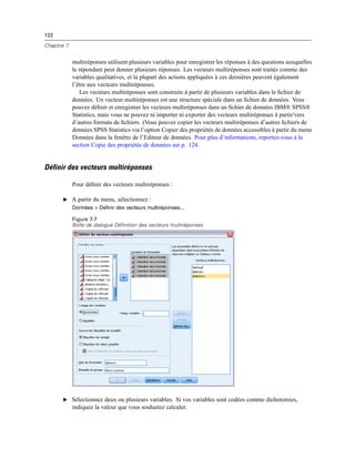 122
Chapitre 7
multiréponses utilisent plusieurs variables pour enregistrer les réponses à des questions auxquelles
le répondant peut donner plusieurs réponses. Les vecteurs multiréponses sont traités comme des
variables qualitatives, et la plupart des actions appliquées à ces dernières peuvent également
l’être aux vecteurs multiréponses.
Les vecteurs multiréponses sont construits à partir de plusieurs variables dans le ﬁchier de
données. Un vecteur multiréponses est une structure spéciale dans un ﬁchier de données. Vous
pouvez déﬁnir et enregistrer les vecteurs multiréponses dans un ﬁchier de données IBM® SPSS®
Statistics, mais vous ne pouvez ni importer ni exporter des vecteurs multiréponses à partir/vers
d’autres formats de ﬁchiers. (Vous pouvez copier les vecteurs multiréponses d’autres ﬁchiers de
données SPSS Statistics via l’option Copier des propriétés de données accessibles à partir du menu
Données dans la fenêtre de l’Editeur de données. Pour plus d’informations, reportez-vous à la
section Copie des propriétés de données sur p. 124.
Définir des vecteurs multiréponses
Pour déﬁnir des vecteurs multiréponses :
E A partir du menu, sélectionnez :
Données > Définir des vecteurs multiréponses...
Figure 7-7
Boîte de dialogue Définition des vecteurs multiréponses
E Sélectionnez deux ou plusieurs variables. Si vos variables sont codées comme dichotomies,
indiquez la valeur que vous souhaitez calculer.
 