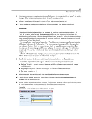 123
Préparation des données
E Entrez un nom unique pour chaque vecteur multiréponses. Le nom peut s’élever jusqu’à 63 octets.
Un signe dollar est automatiquement ajouté devant le nom du vecteur.
E Indiquez une étiquette décrivant le vecteur. (Cette opération est facultative.)
E Cliquez sur Ajouter pour ajouter les vecteurs multiréponses à la liste des vecteurs déﬁnis.
Dichotomies
Un vecteur de dichotomies multiples est composé de plusieurs variables dichotomiques : il
s’agit de variables qui n’ont que deux valeurs possibles du type oui/non, présent/absent ou
sélectionné/non sélectionné. Bien que les variables peuvent ne pas être strictement dichotomiques,
toutes les variables du vecteur sont codées de la même manière et la valeur comptée représente la
condition oui/présent/sélectionné.
Par exemple, une enquête pose la question “ Parmi les sources suivantes, quelles sont les plus
ﬁables dans le domaine de l’information ? “ et propose cinq réponses possibles. Le répondant
peut indiquer plusieurs choix en cochant la case située en regard de chaque proposition. Les
cinq réponses deviennent cinq variables dans le ﬁchier de données, codées par 0 pour Non (non
sélectionné) et 1 pour Oui (sélectionné). Dans le vecteur de dichotomies multiples, la valeur
comptée est 1.
Dans le ﬁchier de données exemple survey_sample.sav, trois vecteurs multiréponses ont été
déﬁnis. $mltnews est un vecteur de dichotomies multiples.
E Dans la liste Vecteurs de réponses multiples, sélectionnez $mltnews en cliquant dessus.
Les variables et paramètres utilisés pour déﬁnir ce vecteur multiréponses apparaissent.
 La liste Variables à inclure comporte les cinq variables utilisées pour construire le vecteur
multiréponses.
 Le groupe Codage des variables indique que les variables sont dichotomiques.
 La valeur comptée est 1.
E Sélectionnez une des variables de la liste Variables à inclure en cliquant dessus.
E Cliquez avec le bouton droit de la souris sur la variable et sélectionnez Informations sur les
variables dans le menu contextuel.
E Dans la fenêtre Informations sur les variables, cliquez sur la ﬂèche de la liste déroulante Etiquettes
de valeur pour afﬁcher la liste complète des étiquettes de valeurs déﬁnies.
Figure 7-8
Informations sur la variable source à dichotomies multiples
 