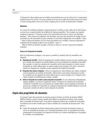 124
Chapitre 7
L’étiquette de valeur indique que la variable est une dichotomie avec les valeurs 0 et 1, représentant
respectivement Non et Oui. Les cinq variables de la liste sont codées de la même façon et la valeur
1 (code correspondant à Oui) est la valeur comptée pour le vecteur de dichotomies multiples.
Modalités
Un vecteur de modalités multiples comporte plusieurs variables, toutes codées de la même façon,
souvent avec un grand nombre de modalités de réponses possibles. Par exemple, une enquête
comporte la question “ Nommez jusqu’à trois nationalités décrivant le mieux votre héritage
ethnique “. Des centaines de réponses sont possibles, mais pour des questions de codage, la liste
est limitée aux 40 nationalités les plus courantes, le reste étant relégué dans une modalité “ Autre
“. Dans le ﬁchier de données, les trois choix deviennent trois variables, chacune comportant 41
modalités (40 nationalités codées et une modalité “ Autre “).
Dans le ﬁchier de données exemple, $ethmult et $mltcars sont des vecteurs de modalités
multiples.
Source de l’étiquette de modalité
Pour les dichotomies multiples, vous pouvez contrôler la manière dont les ensembles sont
étiquetés.
 Etiquettes de variable. Utilise les étiquettes de variables déﬁnies (ou les noms de variables pour
les variables sans étiquette de variable déﬁnie) en tant qu’étiquettes de modalité d’ensemble.
Par exemple, si toutes les variables de l’ensemble ont la même étiquette de valeur (ou pas
d’étiquette de valeur déﬁnie) pour la valeur comptée (par exemple, Oui), alors vous devez
utiliser les étiquettes de variables comme étiquettes de modalité d’ensemble.
 Etiquettes des valeurs comptées. Utilise les étiquettes de valeur déﬁnies des valeurs comptées
comme étiquettes de modalité d’ensemble. Sélectionnez cette option uniquement si toutes
les variables ont une étiquette de valeur déﬁnie pour la valeur comptée et si l’étiquette de la
valeur comptée est différente pour chaque variable.
 Utilisez l’étiquette de variable comme étiquette d’ensemble. Si vous sélectionnez Etiquette des
valeurs comptées, vous pouvez également utiliser l’étiquette de variable pour la première
variable de l’ensemble avec une étiquette de variable déﬁne comme étiquette d’ensemble. Si
aucune des variables de l’ensemble ne comporte d’étiquettes de variables déﬁnies, le nom de
la première variable est utilisé comme étiquette d’ensemble.
Copie des propriétés de données
L’assistant Copier des propriétés de données permet d’utiliser un ﬁchier de données IBM®
SPSS® Statistics externe comme modèle pour déﬁnir les propriétés de ﬁchier et de variable
dans l’ensemble de données actif. Vous pouvez également utiliser des variables de l’ensemble
de données actif comme modèle pour d’autres variables de l’ensemble de données actif. Vous
pouvez :
 Copier des propriétés de ﬁchier sélectionnées à partir d’un ﬁchier de données externe ou
ouvrir un ensemble de données vers l’ensemble de données actif. Les propriétés de ﬁchier
comprennent les documents, les étiquettes de ﬁchier, les vecteurs multiréponses, les groupes
de variables et la pondération.
 