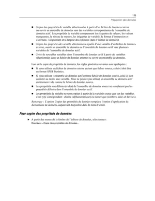 125
Préparation des données
 Copier des propriétés de variable sélectionnées à partir d’un ﬁchier de données externe
ou ouvrir un ensemble de données vers des variables correspondantes de l’ensemble de
données actif. Les propriétés de variable comprennent les étiquettes de valeurs, les valeurs
manquantes, le niveau de mesure, les étiquettes de variable, le format d’impression et
d’écriture, l’alignement et la largeur des colonnes (dans l’éditeur de données).
 Copier des propriétés de variable sélectionnées à partir d’une variable d’un ﬁchier de données
externe, ouvrir un ensemble de données ou l’ensemble de données actif vers plusieurs
variables de l’ensemble de données actif.
 Créer de nouvelles variables dans l’ensemble de données actif à partir de variables
sélectionnées dans un ﬁchier de données externe ou ouvrir un ensemble de données.
Lors de la copie de propriétés de données, les règles générales suivantes sont appliquées :
 Si vous utilisez un ﬁchier de données externe en tant que ﬁchier source, celui-ci doit être
au format SPSS Statistics.
 Si vous utilisez l’ensemble de données actif comme ﬁchier de données source, celui-ci doit
contenir au moins une variable. Vous ne pouvez pas utiliser un ensemble de données actif
entièrement vide comme le ﬁchier de données source.
 Les propriétés non déﬁnies (vides) de l’ensemble de données source ne remplacent pas les
propriétés déﬁnies dans l’ensemble de données actif.
 Les propriétés de variable ne sont copiées à partir de la variable source que sur des variables
d’un type correspondant : chaîne (alphanumérique) ou numérique (nombres, dates et devises).
Remarque : L’option Copier des propriétés de données remplace l’option d’application du
dictionnaire de données, auparavant disponible dans le menu Fichier.
Pour copier des propriétés de données
E A partir des menus de la fenêtre de l’éditeur de données, sélectionnez :
Données > Copie des propriétés de données...
 