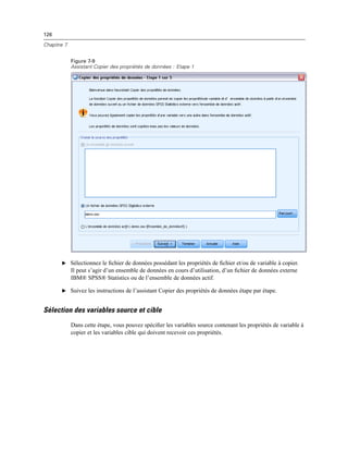 126
Chapitre 7
Figure 7-9
Assistant Copier des propriétés de données : Etape 1
E Sélectionnez le ﬁchier de données possédant les propriétés de ﬁchier et/ou de variable à copier.
Il peut s’agir d’un ensemble de données en cours d’utilisation, d’un ﬁchier de données externe
IBM® SPSS® Statistics ou de l’ensemble de données actif.
E Suivez les instructions de l’assistant Copier des propriétés de données étape par étape.
Sélection des variables source et cible
Dans cette étape, vous pouvez spéciﬁer les variables source contenant les propriétés de variable à
copier et les variables cible qui doivent recevoir ces propriétés.
 