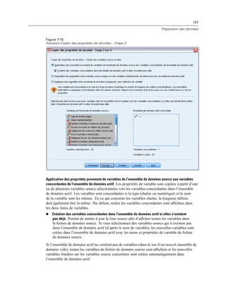 127
Préparation des données
Figure 7-10
Assistant Copier des propriétés de données : Etape 2
Application des propriétés provenant de variables de l’ensemble de données source aux variables
concordantes de l’ensemble de données actif. Les propriétés de variable sont copiées à partir d’une
ou de plusieurs variables source sélectionnées vers les variables concordantes dans l’ensemble
de données actif. Les variables sont concordantes si le type (chaîne ou numérique) et le nom
de la variable sont les mêmes. En ce qui concerne les variables chaîne, la longueur déﬁnie
doit également être la même. Par défaut, seules les variables concordantes sont afﬁchées dans
les deux listes de variables.
 Création des variables concordantes dans l’ensemble de données actif si elles n’existent
pas déjà. Permet de mettre à jour la liste source aﬁn d’afﬁcher toutes les variables dans
le ﬁchier de données source. Si vous sélectionnez des variables source qui n’existent pas
dans l’ensemble de données actif (d’après le nom de variable), les nouvelles variables sont
créées dans l’ensemble de données actif avec les noms et propriétés de variable du ﬁchier
de données source.
Si l’ensemble de données actif ne contient pas de variables (dans le cas d’un nouvel ensemble de
données vide), toutes les variables du ﬁchier de données source sont afﬁchées et les nouvelles
variables fondées sur les variables source concernées sont créées automatiquement dans
l’ensemble de données actif.
 