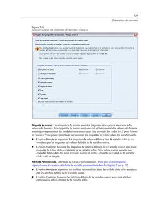 129
Préparation des données
Figure 7-11
Assistant Copier des propriétés de données : Etape 3
Etiquette de valeur : Les étiquettes de valeurs sont des étiquettes descriptives associées à des
valeurs de données. Les étiquettes de valeurs sont souvent utilisées quand des valeurs de données
numériques représentent des modalités non numériques (par exemple, les codes 1 et 2 pour Homme
et Femme). Vous pouvez remplacer ou fusionner les étiquettes de valeurs dans les variables cible.
 L’option Remplacer supprime les étiquettes de valeurs déﬁnies dans la variable cible et les
remplace par les étiquettes de valeurs déﬁnies de la variable source.
 L’option Fusionner fusionne les étiquettes de valeurs déﬁnies de la variable source avec toute
étiquette de valeur déﬁnie existante de la variable cible. Si la même valeur possède une
étiquette déﬁnie dans les deux variables source et cible, l’étiquette de valeur de la variable
cible reste inchangée.
Attributs Personnalisés. Attributs de variable personnalisés. Pour plus d’informations,
reportez-vous à la section Attributs de variable personnalisés dans le chapitre 5 sur p. 92.
 L’option Remplacer supprime les attributs personnalisés dans la variable cible et les remplace
par les attributs déﬁnis de la variable source.
 L’option Fusionner fusionne les attributs déﬁnis de la variable source avec tout attribut
personnalisé déﬁni existant de la variable cible.
 