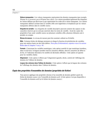 130
Chapitre 7
Valeurs manquantes : Les valeurs manquantes représentent des données manquantes (par exemple,
98 pour Ne se prononce pas et 99 pour Sans objet). Ces valeurs possèdent également des étiquettes
de valeurs déﬁnies qui décrivent ce que représentent les codes de la valeur manquante. Les valeurs
manquantes déﬁnies existant dans la variable cible sont supprimées et remplacées par les valeurs
manquantes déﬁnies dans la variable source.
Etiquette de variable : Les étiquettes de variable descriptive peuvent contenir des espaces et des
caractères réservés qui ne sont pas autorisés dans les noms de variable. Avant de copier des
propriétés d’une seule variable source sur plusieurs variables cible, plusieurs éléments sont à
prendre en compte.
Niveau de mesure. Le niveau de mesure peut être nominal, ordinal ou d’échelle.
Rôle. Certaines boîtes de dialogue prennent en charge la fonction de présélection de variables
pour une analyse basée sur des rôles déﬁnis. Pour plus d’informations, reportez-vous à la section
Rôles dans le chapitre 5 sur p. 89.
Formats : Concernant les variables numériques, cette option contrôle le type numérique (nombres,
dates ou devises), la largeur (nombre total de caractères afﬁchés, dont les caractères de début et
de ﬁn, et l’indicateur décimal) et le nombre de décimales afﬁchées. Cette option est ignorée
pour les variables chaîne.
Alignement : Cette option n’affecte que l’alignement (gauche, droite, centré) de l’afﬁchage des
données de l’éditeur de données.
Largeur des colonnes dans l’éditeur de données : Cette option n’affecte que la largeur des colonnes
de l’afﬁchage des données dans l’éditeur de données.
Copie des propriétés d’ensembles de données (propriétés de fichier)
Vous pouvez appliquer des propriétés choisies d’un ensemble de données global à partir du
ﬁchier de données source vers l’ensemble de données actif. (Cette option n’est pas disponible si
l’ensemble de données actif est le ﬁchier de données source.)
 