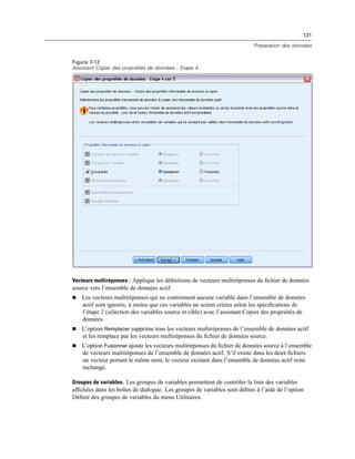 131
Préparation des données
Figure 7-12
Assistant Copier des propriétés de données : Etape 4
Vecteurs multiréponses : Applique les déﬁnitions de vecteurs multiréponses du ﬁchier de données
source vers l’ensemble de données actif.
 Les vecteurs multiréponses qui ne contiennent aucune variable dans l’ensemble de données
actif sont ignorés, à moins que ces variables ne soient créées selon les spéciﬁcations de
l’étape 2 (sélection des variables source et cible) avec l’assistant Copier des propriétés de
données.
 L’option Remplacer supprime tous les vecteurs multiréponses de l’ensemble de données actif
et les remplace par les vecteurs multiréponses du ﬁchier de données source.
 L’option Fusionner ajoute les vecteurs multiréponses du ﬁchier de données source à l’ensemble
de vecteurs multiréponses de l’ensemble de données actif. S’il existe dans les deux ﬁchiers
un vecteur portant le même nom, le vecteur existant dans l’ensemble de données actif reste
inchangé.
Groupes de variables. Les groupes de variables permettent de contrôler la liste des variables
afﬁchées dans les boîtes de dialogue. Les groupes de variables sont déﬁnis à l’aide de l’option
Déﬁnir des groupes de variables du menu Utilitaires.
 