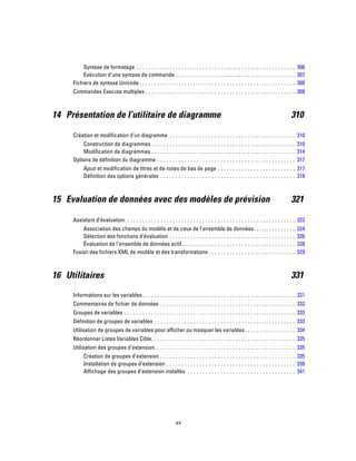 Syntaxe de formatage . . . . . . . . . . . . . . . . . . . . . . . . . . . . . . . . . . . . . . . . . . . . . . . . . . . . . 306
Exécution d’une syntaxe de commande . . . . . . . . . . . . . . . . . . . . . . . . . . . . . . . . . . . . . . . . 307
Fichiers de syntaxe Unicode . . . . . . . . . . . . . . . . . . . . . . . . . . . . . . . . . . . . . . . . . . . . . . . . . . . . 308
Commandes Execute multiples . . . . . . . . . . . . . . . . . . . . . . . . . . . . . . . . . . . . . . . . . . . . . . . . . . 308
14 Présentation de l’utilitaire de diagramme 310
Création et modification d’un diagramme . . . . . . . . . . . . . . . . . . . . . . . . . . . . . . . . . . . . . . . . . . 310
Construction de diagrammes . . . . . . . . . . . . . . . . . . . . . . . . . . . . . . . . . . . . . . . . . . . . . . . . 310
Modification de diagrammes . . . . . . . . . . . . . . . . . . . . . . . . . . . . . . . . . . . . . . . . . . . . . . . . 314
Options de définition du diagramme . . . . . . . . . . . . . . . . . . . . . . . . . . . . . . . . . . . . . . . . . . . . . . 317
Ajout et modification de titres et de notes de bas de page . . . . . . . . . . . . . . . . . . . . . . . . . . 317
Définition des options générales . . . . . . . . . . . . . . . . . . . . . . . . . . . . . . . . . . . . . . . . . . . . . 318
15 Evaluation de données avec des modèles de prévision 321
Assistant d’évaluation. . . . . . . . . . . . . . . . . . . . . . . . . . . . . . . . . . . . . . . . . . . . . . . . . . . . . . . . . 322
Association des champs du modèle et de ceux de l’ensemble de données. . . . . . . . . . . . . . 324
Sélection des fonctions d’évaluation . . . . . . . . . . . . . . . . . . . . . . . . . . . . . . . . . . . . . . . . . . 326
Évaluation de l’ensemble de données actif. . . . . . . . . . . . . . . . . . . . . . . . . . . . . . . . . . . . . . 328
Fusion des fichiers XML de modèle et des transformations . . . . . . . . . . . . . . . . . . . . . . . . . . . . . 329
16 Utilitaires 331
Informations sur les variables. . . . . . . . . . . . . . . . . . . . . . . . . . . . . . . . . . . . . . . . . . . . . . . . . . . 331
Commentaires de fichier de données . . . . . . . . . . . . . . . . . . . . . . . . . . . . . . . . . . . . . . . . . . . . . 332
Groupes de variables . . . . . . . . . . . . . . . . . . . . . . . . . . . . . . . . . . . . . . . . . . . . . . . . . . . . . . . . . 333
Définition de groupes de variables . . . . . . . . . . . . . . . . . . . . . . . . . . . . . . . . . . . . . . . . . . . . . . . 333
Utilisation de groupes de variables pour afficher ou masquer les variables. . . . . . . . . . . . . . . . . 334
Réordonner Listes Variables Cible. . . . . . . . . . . . . . . . . . . . . . . . . . . . . . . . . . . . . . . . . . . . . . . . 335
Utilisation des groupes d’extension. . . . . . . . . . . . . . . . . . . . . . . . . . . . . . . . . . . . . . . . . . . . . . . 335
Création de groupes d’extension . . . . . . . . . . . . . . . . . . . . . . . . . . . . . . . . . . . . . . . . . . . . . 335
Installation de groupes d’extension . . . . . . . . . . . . . . . . . . . . . . . . . . . . . . . . . . . . . . . . . . . 338
Affichage des groupes d’extension installés . . . . . . . . . . . . . . . . . . . . . . . . . . . . . . . . . . . . 341
xv
 